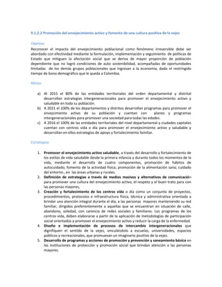 9.1.2.2 Promoción del envejecimiento activo y fomento de una cultura positiva de la vejez
Objetivo
Reconocer el impacto del envejecimiento poblacional como fenómeno irreversible debe ser
abordado con efectividad mediante la formulación, implementación y seguimiento de políticas de
Estado que mitiguen la afectación social que se deriva de mayor proporción de población
dependiente que no logró condiciones de auto sostenibilidad, acompañadas de oportunidades
limitadas de los demás grupos poblacionales que ingresan a la economía, dado el restringido
tiempo de bono demográfico que le queda a Colombia.
Metas
a) Al 2015 el 80% de las entidades territoriales del orden departamental y distrital
desarrollan estrategias intergeneracionales para promover el envejecimiento activo y
saludable en toda su población.
b) A 2021 el 100% de los departamentos y distritos desarrollan programas para promover el
envejcimiento activo de su población y cuentan con planes y programas
intergeneracionales para promover una sociedad para todas las edades.
c) A 2016 el 100% de las entidades territoriales del nivel departamental y ciudades capitales
cuentan con centros vida o día para promover el envejecimiento activo y saludable y
desarrollan en ellos estrategias de apoyo y fortalecimiento familiar.
Estrategias
1. Promover el envejecimiento activo saludable, a través del desarrollo y fortalecimiento de
los estilos de vida saludable desde la primera infancia y durante todos los momentos de la
vida, mediante el desarrollo de cuatro componentes, promoción de hábitos de
autocuidado; fomento de la actividad física; promoción de la alimentación sana; cuidado
del entorno., en las áreas urbanas y rurales.
2. Definición de estrategias a través de medios masivos y alternativos de comunicación
para promover una cultura del envejecimiento activo, el respeto y el buen trato para con
las personas mayores,
3. Creación y fortalecimiento de los centros vida o día como un conjunto de proyectos,
procedimientos, protocolos e infraestructura física, técnica y administrativa orientada a
brindar una atención integral durante el día, a las personas mayores manteniendo su red
familiar, dirigidos preferentemente a aquellas que se encuentran en situación de calle,
abandono, soledad, con carencia de redes sociales y familiares. Los programas de los
centros vida, deben elaborarse a partir de la aplicación de metodologías de participación
social orientados a promover el envejecimiento activo y reducir la carga de la enfermedad.
4. Diseño e implementación de procesos de intercambio intergeneracionales que
dignifiquen el sentido de la vejez, vinculándolo a escuelas, universidades, espacios
públicos y recreacionales, que promuevan un imaginario positivo de la vejez.
5. Desarrollo de programas y acciones de promoción y prevención y saneamiento básico en
las instituciones de protección y promoción social que brindan atención a las personas
mayores.
 