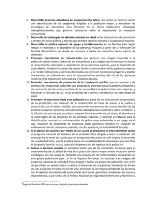 6. Desarrollar procesos educativos de envejecimiento activo. Así mismo se deberá realizar
una identificación de los programas dirigidos a la población mayor, y establecer las
estrategias de interacción para fomentar en la oferta institucional estrategias
intergeneracionales que generen conciencia sobre la importancia de envejecer
activamente.
7. Desarrollo de estrategias de atención primaria en salud en las instituciones de promoción
y protección social pública y privada que brindan servicios sociales a las personas mayores.
8. Desarrollar la política nacional de apoyo y fortalecimiento de las familias para lograr
reducir el maltrato y el abandono de las personas mayores a partir de la formación de
familias democráticas en donde se reconoce a todos sus miembros como sujetos de
derechos.
9. Promover mecanismos de comunicación que generen una imagen favorable a la
población adulta mayor, fortalecer los mecanismos y estrategias que favorezcan el acceso
al conocimiento, educación y capacitación de las personas mayores, para el desarrollo de
capacidades, fortalecer las redes de apoyo familiar y comunitario de las personas mayores
y la red de instituciones y servicios destinados a la atención de personas mayores y diseñar
mecanismos de intervención para el reconocimiento efectivo del rol de las personas
mayores en la transmisión de la cultura e historias locales.
10. Fomentar mecanismos de promoción de la convivencia pacífica que se orienten a de
construir los imaginarios culturales que propician la violencia hacia las personas mayores y
de promoción de denuncia y rechazo de la comunidad a la violencia hacia los mayores, y
fortalecer la difusión de las cifras existentes de violencia intrafamiliar en este grupo de
edad.
11. Promover el buen trato hacia esta población por parte de las instituciones responsables
de su protección, con inclusión de la construcción de rutas de acceso a la justicia y
articulación con el sector judicial, para promover mecanismos de acceso efectivo de las
personas mayores, conforme a lineamientos internacionales existentes sobre la materia7
y
la difusión de normas que penalicen cualquier forma de maltrato, el abuso, el abandono y
la vulneración de los derechos de las personas mayores, y delinear estrategias para la
identificación, remisión y contra-remisión de poblaciones vulnerables o en riesgo social
que requieren de programas de asistencia social (personas mayores en situación de
enfermedad mental, abandono, soledad, con discapacidad, en habitabilidad de calle).
12. Articulación de acciones por medio de las cuales se promueve el envejecimiento activo
al programa nacional de fomento de la actividad física dirigido a toda la población. Sin
embargo ha de tener en cuenta que en envejecimiento activo no sólo implica el desarrollo
de la actividad física, sino la práctica diaria en la cotidianidad de actividades que permitan
el desarrollo familiar, social, cultural y de generación de ingresos de la población.
13. Acceso a servicios sociales se considera como uno de los elementos necesario para el
mejoramiento de la calidad de vida de la población adulta mayor siendo necesario definir
estrategias con las cuales se posibilite una prevención de enfermedades prevalentes en
este grupo poblacional para tal fin se requiere fortalecer las acciones y estrategias del
programa nacional de actividad física dirigido a todos los grupos de población, con el fin
de garantizar un aporte sobre la salud y el bienestar de la población, fomentar los estilos
de vida saludable en todo el ciclo de vida, promover la corresponsabilidad de las personas
con el ejercicio de prácticas de autocuidado de la salud, garantizar condiciones de acceso y
disponibilidad, y por tanto, de la Política Nacional de Seguridad Alimentaria y Nutricional,
7
Reglas de Brasilia de 2009 para el acceso a la justicia a personas vulnerables.
 
