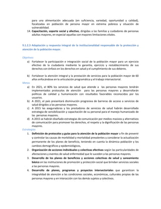 para una alimentación adecuada (en suficiencia, variedad, oportunidad y calidad),
focalizadas en población de persona mayor en extrema pobreza y situación de
vulnerabilidad.
14. Capacitación, soporte social y afectivo, dirigidas a las familias y cuidadores de personas
adultas mayores, en especial aquellas con mayores limitaciones vitales.
9.1.2.3 Adaptación y respuesta integral de la institucionalidad responsable de la protección y
atención de la población mayor.
Objetivos
a) Fortalecer la participación e integración social de la población mayor para un ejercicio
efectivo de la ciudadanía mediante la garantía, ejercicio y restablecimiento de sus
derechos con énfasis en los derechos en salud y el cumplimiento de sus deberes.
b) Fortalecer la atención integral y la prestación de servicios para la población mayor de 60
años enfocándose en la articulación programática y el trabajo intersectorial.
Metas
a) En 2021, el 80% los servicios de salud que atiende a las personas mayores tendrán
implementados protocolos de atención para las personas mayores y desarrollarán
políticas de calidad y humanización con resultados favorables reconocidos por los
usuarios.
b) A 2021, el país presentará disminución progresiva de barreras de acceso a servicios de
salud dirigidos a las personas mayores.
c) A 2015 las aseguradoras y los prestadores de servicios de salud habrán desarrollado
estrategia de sensibilización y capacitación de su personal para el manejo humanizado de
las personas mayores.
d) A 2015 se habrán diseñado estrategias de comunicación por medios masivos y alternativos
de comunicación para promover los derechos, el respeto y la dignificación de las personas
mayores.
Estrategias
1. Definición de protocolos y guías para la atención de la población mayor a fin de prevenir
y controlar las causas de morbilidad y mortalidad prevalentes y considerar la actualización
permanente de los planes de beneficio, teniendo en cuenta la dinámica población y los
cambios demográficos y epidemiológicos,
2. Organización de acciones individuales y colectivas efectivas según las particularidades de
afectaciones y eventos de salud enfermedad que le suceden a las personas mayores.
3. Desarrollo de los planes de beneficios y acciones colectivas de salud y saneamiento
básico en las instituciones de promoción y protección social que brindan servicios sociales
a las personas mayores.
4. Desarrollo de planes, programas y proyectos intersectoriales que garanticen la
integralidad de atención a las condiciones sociales, económicas, culturales propias de las
personas mayores y en interacción con los demás sujetos y colectivos.
 