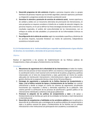5. Desarrollo programas de tele asistencia dirigidos a personas mayores solas o a grupos
familiares de personas mayores que les brinde seguridad y atención oportuna y promover
su integración a programas sociales de inclusión y protección social
6. Garantizar la atención y prestación de servicios de asistencia social, manera oportuna y
de calidad y calidez con un mecanismo alternativo de priorización de intervenciones, en
esta perspectiva se requiere considerar el diseño de un modelo de atención integral a las
personas mayores, en el cual se definan las líneas estrategias de desarrollo a intervenir, los
resultados esperados, el análisis del costo-efectividad de las intervenciones, con un
enfoque en estilos de vida saludables y la prevención de las Enfermedades Crónicas no
Transmisible
7. Reconfiguración de la oferta de servicios según las necesidades específicas y dinámicas de
las personas mayores, buscando fortalecer sus niveles de autonomía, independencia
económica e inclusión social.
9.1.2.4 Fortalecimiento de la institucionalidad para responder equitativamente al goce efectivo
de derechos, las necesidades y demandas de las personas mayores.
Objetivo
Realizar el seguimiento a los proceso de implementación de las Políticas públicas de
Envejecimiento y Vejez y de apoyo y fortalecimiento a las familias.
Estrategias
1. Mecanismos de seguimiento de la efectividad de las intervenciones en todos los niveles;
dentro de este proceso se hace necesario definir una instancia a nivel gubernamental para
la coordinación tanto a nivel nacional como territorial de los planes, programas y políticas
relacionadas con el tema de envejecimiento y vejez, generando así mismo los canales
adecuados de interlocución intersectorial e interinstitucional y lograr una articulación y
gestión efectiva de la cooperación técnica a favor de las Personas Mayores.
2. Estrategia de seguimiento y evaluación de la Política Nacional de Envejecimiento y
Vejez, y de la Política nacional de Apoyo y Fortalecimiento de las familias con carácter
intersectorial y donde se tengan en cuenta los sistemas de seguimiento actualmente
funcionando que respondan a ofertas y demandas específicas de la población. Este
sistema permitir la verificación de los procesos de planificación y gestión pública en las
intervenciones individuales y colectiva a este grupo poblacional.
3. Promover la adopción de las políticas de envejecimiento y vejez y de apoyo u
fortalecimiento de las familias por parte de las entidades territoriales a nivel intersectorial
e interinstitucional.
4. Desarrollar de competencias y habilidades en los servidores públicos para la aplicación y
desarrollo de los diferentes ejes y estrategias de las políticas públicas de envejecimiento y
vejez y la política nacional de apoyo y fortalecimiento de las familias con un enfoque
intersectorial e inter institucional con participación de la academia, la sociedad civil.
 