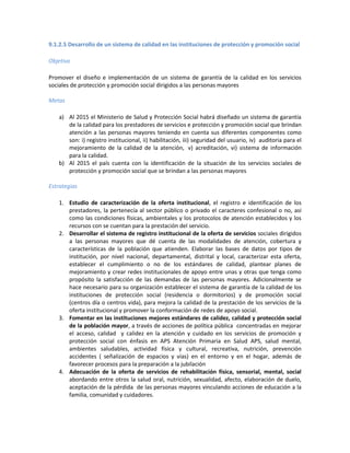 9.1.2.5 Desarrollo de un sistema de calidad en las instituciones de protección y promoción social
Objetivo
Promover el diseño e implementación de un sistema de garantía de la calidad en los servicios
sociales de protección y promoción social dirigidos a las personas mayores
Metas
a) Al 2015 el Ministerio de Salud y Protección Social habrá diseñado un sistema de garantía
de la calidad para los prestadores de servicios e protección y promoción social que brindan
atención a las personas mayores teniendo en cuenta sus diferentes componentes como
son: i) registro institucional, ii) habilitación, iii) seguridad del usuario, iv) auditoria para el
mejoramiento de la calidad de la atención, v) acreditación, vi) sistema de información
para la calidad.
b) Al 2015 el país cuenta con la identificación de la situación de los servicios sociales de
protección y promoción social que se brindan a las personas mayores
Estrategias
1. Estudio de caracterización de la oferta institucional, el registro e identificación de los
prestadores, la pertenecía al sector público o privado el caracteres confesional o no, así
como las condiciones físicas, ambientales y los protocolos de atención establecidos y los
recursos con se cuentan para la prestación del servicio.
2. Desarrollar el sistema de registro institucional de la oferta de servicios sociales dirigidos
a las personas mayores que dé cuenta de las modalidades de atención, cobertura y
características de la población que atienden. Elaborar las bases de datos por tipos de
institución, por nivel nacional, departamental, distrital y local, caracterizar esta oferta,
establecer el cumplimiento o no de los estándares de calidad, plantear planes de
mejoramiento y crear redes institucionales de apoyo entre unas y otras que tenga como
propósito la satisfacción de las demandas de las personas mayores. Adicionalmente se
hace necesario para su organización establecer el sistema de garantía de la calidad de los
instituciones de protección social (residencia o dormitorios) y de promoción social
(centros día o centros vida), para mejora la calidad de la prestación de los servicios de la
oferta institucional y promover la conformación de redes de apoyo social.
3. Fomentar en las instituciones mejores estándares de calidez, calidad y protección social
de la población mayor, a través de acciones de política pública concentradas en mejorar
el acceso, calidad y calidez en la atención y cuidado en los servicios de promoción y
protección social con énfasis en APS Atención Primaria en Salud APS, salud mental,
ambientes saludables, actividad física y cultural, recreativa, nutrición, prevención
accidentes ( señalización de espacios y vías) en el entorno y en el hogar, además de
favorecer procesos para la preparación a la jubilación
4. Adecuación de la oferta de servicios de rehabilitación física, sensorial, mental, social
abordando entre otros la salud oral, nutrición, sexualidad, afecto, elaboración de duelo,
aceptación de la pérdida de las personas mayores vinculando acciones de educación a la
familia, comunidad y cuidadores.
 