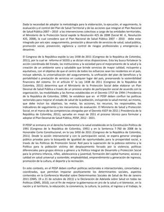 Dada la necesidad de adoptar la metodología para la elaboración, la ejecución, el seguimiento, la
evaluación y el control del Plan de Salud Territorial y de las acciones que integran el Plan Nacional
de Salud Pública 2007 – 2010 a las intervenciones colectivas a cargo de las entidades territoriales,
el Ministerio de la Protección Social expide la Resolución 425 de 2008 (Social M. d., Resolución
425, 2008), la cual considera que el Plan Nacional de Salud Pública 2007 – 2010 debe estar
integrado por seis ejes: aseguramiento, prestación y desarrollo de servicios de salud, salud pública,
promoción social, prevención, vigilancia y control de riesgos profesionales y emergencias y
desastres.
El Congreso de la República expide la Ley 1438 de 2011 (Congreso de la República de Colombia,
2011), por la cual se reforma el SGSSS y se dictan otras disposiciones. Esta ley busca fortalecer la
acción coordinada del Estado, las instituciones y la sociedad para el mejoramiento de la salud y la
creación de un ambiente sano y saludable que brinde servicios de mayor calidad, incluyente y
equitativos, con el objetivo de que el centro de todos los esfuerzos sean los residentes en el país;
incluye además, la universalización del aseguramiento, la unificación del plan de beneficios y la
portabilidad o prestación de servicios en cualquier lugar del país, preservando la sostenibilidad
financiera del sistema. En el artículo 6° la Ley 1438 de 2011 (Congreso de la República de
Colombia, 2011) determina que el Ministerio de la Protección Social debe elaborar un Plan
Decenal de Salud Pública a través de un proceso amplio de participación social de acuerdo con la
organización, las modalidades y las formas establecidas en el Decreto 1757 de 1994 ( Presidencia
de la República de Colombia, 1994). Se establece que en el PDSP deben confluir las políticas
sectoriales para mejorar el estado de salud de la población, incluyendo la salud mental; así mismo,
que debe incluir los objetivos, las metas, las acciones, los recursos, los responsables, los
indicadores de seguimiento y los mecanismos de evaluación. El Ministerio de Salud y Protección
Social, en el marco de las competencias otorgadas por el Decreto 4107 de 2011 ( Presidencia de la
República de Colombia, 2011), aprueba en mayo de 2011 el proceso técnico para formular y
adoptar el Plan Decenal de Salud Pública, PDSP, 2012 - 2021.
El PDSP se enmarca en el derecho fundamental a la salud establecido en la Constitución Política de
1991 (Congreso de la República de Colombia, 1991) y en la Sentencia T-760 de 2008 de la
Honorable Corte Constitucional, en la Ley 1450 de 2011 (Congreso de la República de Colombia,
2011). Desde la acción intersectorial y con la participación social, se espera generar sinergias
público privadas para la búsqueda de igualdad de oportunidades para la prosperidad social, a
través de las Políticas de Promoción Social: Red para la superación de la pobreza extrema y la
Política para la población víctima del desplazamiento forzado por la violencia; políticas
diferenciales para grupos étnicos y género y la Política Integral de Desarrollo y Protección Social
para la primera infancia, niñez, adolescencia y juventud; formación del capital humano; acceso y
calidad en salud universal y sostenible; empleabilidad, emprendimiento y generación de ingresos;
promoción de la cultura, el deporte y la recreación.
En este contexto, en el PDSP deben confluir políticas sectoriales e intersectoriales, concertadas y
coordinadas, que permitan impactar positivamente los determinantes sociales, aspectos
contenidos en la Conferencia Mundial sobre Determinantes Sociales de Salud de Río de Janeiro
2011 (OMS, 19 a 21 de octubre de 2011) y la Declaración de Adelaida sobre Salud en todas las
Políticas (OMS, 2010), con el fin de mejorar la gobernanza en pro de la salud y el bienestar, en la
nación y el territorio, la educación, la convivencia, la cultura, la justicia, el ingreso y el trabajo, la
 