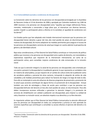 9.1.5 Vulnerabilidad asociada a condiciones de discapacidad
La Convención sobre los derechos de las personas con discapacidad promulgada por la Asamblea
de Naciones Unidas el 13 de diciembre de 2006 y aprobada por Colombia mediante Ley 1346 de
2009 reconoce a las personas con discapacidad como “aquellas que tengan deficiencias físicas,
mentales, intelectuales o sensoriales a largo plazo que, al interactuar con diversas barreras,
puedan impedir su participación plena y efectiva en la sociedad, en igualdad de condiciones con
las demás”9
Los Estados partes que han adoptado este tratado internacional reconocen que las personas con
discapacidad tienen derecho a gozar del más alto nivel posible de salud, sin discriminación por
motivos de discapacidad, Así mismo adoptarán las medidas pertinentes para asegurar el acceso de
las personas con discapacidad a servicios de salud que tengan en cuenta además la perspectiva de
género y de identidad cultural.
Bajo estas consideraciones, el Plan Decenal de Salud Pública constituye un instrumento de política
pública que reconoce a las personas con discapacidad como sujetos de derecho, con necesidades y
expectativas específicas que requieren de la intervención intersectorial, así como de su
participación activa, para consolidar mejores condiciones de vida enmarcadas en la inclusión
social.
Toda vez que la atención integral a la salud de las personas con discapacidad, está orientada por
una parte a prevenir la discapacidad en la población general, lo que representa un verdadero reto
en materia de salud pública, ya que requiere de un cambio de cultura tanto de la población como
de servidores públicos y personal de otros sectores, incluyendo la adopción de estilos de vida
saludables y de medidas preventivas para reducir los factores de riesgo a lo largo de toda la vida.
Para ello se contempla la suma de esfuerzos de diversos programas de prevención y promoción de
la salud cuyas acciones contribuyen de alguna forma a la prevención de la discapacidad. Incluye
también una serie de estrategias y líneas de acción para contribuir a que las personas con
discapacidad disfruten del derecho al más alto nivel posible de salud, sin discriminación. Para ello
deben incorporarse acciones enfocadas a garantizar la atención integral y la prestación de
servicios de rehabilitación con calidad a población con discapacidad, para mejorar su calidad de
vida y favorecer su inclusión social, con absoluto respeto a sus derechos y a su libre decisión.
Es importante señalar que el Plan Decenal de Salud Pública transversaliza la atención diferencial
para las personas con discapacidad en todos sus componentes y prioriza en este apartado las
acciones específicas que contribuyen a consolidar su acceso efectivo al ejercicio del derecho a la
salud.
9
Naciones Unidas. Convención sobre los derechos de las personas con discapacidad. Diciembre 13 de 2006.
Artículo 1. Propósito.
 