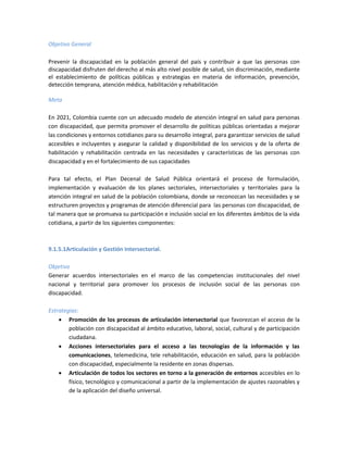 Objetivo General
Prevenir la discapacidad en la población general del país y contribuir a que las personas con
discapacidad disfruten del derecho al más alto nivel posible de salud, sin discriminación, mediante
el establecimiento de políticas públicas y estrategias en materia de información, prevención,
detección temprana, atención médica, habilitación y rehabilitación
Meta
En 2021, Colombia cuente con un adecuado modelo de atención integral en salud para personas
con discapacidad, que permita promover el desarrollo de políticas públicas orientadas a mejorar
las condiciones y entornos cotidianos para su desarrollo integral, para garantizar servicios de salud
accesibles e incluyentes y asegurar la calidad y disponibilidad de los servicios y de la oferta de
habilitación y rehabilitación centrada en las necesidades y características de las personas con
discapacidad y en el fortalecimiento de sus capacidades
Para tal efecto, el Plan Decenal de Salud Pública orientará el proceso de formulación,
implementación y evaluación de los planes sectoriales, intersectoriales y territoriales para la
atención integral en salud de la población colombiana, donde se reconozcan las necesidades y se
estructuren proyectos y programas de atención diferencial para las personas con discapacidad, de
tal manera que se promueva su participación e inclusión social en los diferentes ámbitos de la vida
cotidiana, a partir de los siguientes componentes:
9.1.5.1Articulación y Gestión Intersectorial.
Objetivo
Generar acuerdos intersectoriales en el marco de las competencias institucionales del nivel
nacional y territorial para promover los procesos de inclusión social de las personas con
discapacidad.
Estrategias:
 Promoción de los procesos de articulación intersectorial que favorezcan el acceso de la
población con discapacidad al ámbito educativo, laboral, social, cultural y de participación
ciudadana.
 Acciones intersectoriales para el acceso a las tecnologías de la información y las
comunicaciones, telemedicina, tele rehabilitación, educación en salud, para la población
con discapacidad, especialmente la residente en zonas dispersas.
 Articulación de todos los sectores en torno a la generación de entornos accesibles en lo
físico, tecnológico y comunicacional a partir de la implementación de ajustes razonables y
de la aplicación del diseño universal.
 