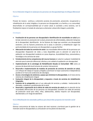9.1.5.2 Atención integral en salud para las personas con discapacidad bajo el enfoque diferencial
Objetivo
Proveer de manera continua y coherente acciones de promoción, prevención, recuperación y
rehabilitación de la salud, dirigidas a la persona con discapacidad, a su familia y a su comunidad,
desarrolladas en corresponsabilidad por el sector salud, la sociedad y otros sectores, con la
finalidad de mejorar el estado de salud para su bienestar y desarrollo integral y sostenible.
Estrategias
 Focalización de las personas con discapacidad e identificación de necesidades en salud para
brindar atención en promoción de la salud, prevención de enfermedades, detección temprana
de la discapacidad, identificación de los factores de riesgo que acentúen una discapacidad
existente y de los factores protectores de la salud, la atención y rehabilitación según las
particularidades de las personas con discapacidad y su grupo familiar
 Adecuación de todos los servicios de salud a las necesidades diferenciales de las personas con
discapacidad. Disposición de redes y rutas disponibles para la atención en salud de la
población con discapacidad residente en zonas dispersas. Accesibilidad física, comunicativa y
tecnológica a los servicios de salud
 Fortalecimiento de las competencias del recurso humano en salud en cualquier modalidad de
atención para la atención diferencial, efectiva y con calidad a la población con discapacidad.
 Implementación de la estrategia de Rehabilitación Basada en Comunidad –RBC como un
proceso de desarrollo local inclusivo de carácter intersectorial.
 Desarrollo e implementación de modelos de prestación de servicios de atención en salud,
con enfoque de trabajo en equipo y dirigidos a promover la mayor autonomía e independencia
posible en el marco de condiciones de vida digna.
 Acceso a tecnologías de asistencia y apoyo que minimicen la discapacidad, en el marco de los
sistemas de rehabilitación integral
 Evaluación integral de la discapacidad y respuesta a través de servicios de rehabilitación
integrados.
 Fomento de la autogestión para el uso adecuado de servicios y cuidados involucrando los
afectados, cuidadores y profesionales de la salud.
 Desarrollo y organización de la oferta de redes de servicios de salud para la atención de las
necesidades diferenciales de las personas con discapacidad. Conexión con redes de servicios
de protección social para niños, niñas, adolescentes, adultos mayores con discapacidad,
abandonados o en riesgo de abandono
9.1.5.3 Movilización de voluntades políticas para desarrollar proyectos de inversión social
Objetivo
Generar concurrencia de todos los actores del nivel nacional y territorial para la gestión de la
inversión social en discapacidad y su articulación con los planes de desarrollo.
 