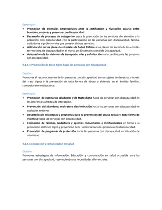 Estrategias
 Promoción de estímulos empresariales ante la certificación y nivelación salarial entre
hombres, mujeres y personas con discapacidad
 Desarrollo de procesos de autogestión para la prestación de los servicios de atención a la
población con discapacidad, con la participación de las personas con discapacidad, familia,
cuidadores y profesionales que proveen dichos servicios.
 Articulación de los planes territoriales de Salud Pública a los planes de acción de los comités
territoriales de discapacidad en el marco del Sistema Nacional de Discapacidad.
 Adecuación de los sistemas de transporte, vías y señalización vial accesible para las personas
con discapacidad.
9.1.5.4 Promoción de trato digno hacía las personas con discapacidad
Objetivo
Promover el reconocimiento de las personas con discapacidad como sujetos de derecho, a través
del trato digno y la prevención de toda forma de abuso o violencia en el ámbito familiar,
comunitario e institucional.
Estrategias
 Promoción de escenarios saludables y de trato digno hacia las personas con discapacidad en
los diferentes ámbitos de interacción.
 Prevención del abandono, maltrato o discriminación hacia las personas con discapacidad en
cualquier entorno.
 Desarrollo de estrategias y programas para la prevención del abuso sexual y toda forma de
violencia hacia las personas con discapacidad.
 Formación de familias, cuidadores y agentes comunitarios e institucionales en torno a la
promoción del trato digno y prevención de la violencia hacia las personas con discapacidad.
 Promoción de programas de protección hacia las personas con discapacidad en situación de
abandono
9.1.5.5 Educación y comunicación en Salud
Objetivo
Promover estrategias de Información, Educación y comunicación en salud accesible para las
personas con discapacidad, reconociendo sus necesidades diferenciales.
 
