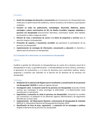 Estrategias
 Diseño de estrategias de educación y comunicación para las personas con discapacidad como
medio para su óptimo desarrollo académico, cultural recreativo y de incidencia y participación
ciudadana.
 Inclusión en todas las publicaciones, metodologías, desarrollos didácticos, planes,
estrategias y piezas comunicativas de IEC, de diseños accesibles, lenguajes adaptados a
personas con discapacidad (Comunicación alternativa, aumentativa, braille, libro hablado,
transcripción en video a lengua de señas).
 Difusión de rutas y mecanismos de acceso a la oferta de programas y servicios para la
atención integral a la discapacidad.
 Promoción de espacios y mecanismos accesibles que garanticen la participación de las
personas con discapacidad.
 Implementación de estrategia de información, comunicación y educación en derechos y
deberes para las personas con discapacidad.
9.1.5.6 Gestión de la información y el conocimiento en discapacidad.
Objetivo
Cualificar la gestión de información en discapacidad que de cuenta de la situación actual de la
discapacidad en el país, su georeferenciación e interoperabilidad con otros sistemas, orientada a
la generación de conocimiento y a la toma de decisiones para materializar políticas, planes,
programas y proyectos que redunden en el ejercicio de los derechos de las personas con
discapacidad.
Estrategias
 Ampliación de la cobertura del Registro para la localización y caracterización de las personas
con discapacidad –RLCPCD en todas las regiones del país.
 Investigación sobre la situación salud de las personas con discapacidad, buscando orientar
acciones que mantengan la salud, prevengan la enfermedad y la determinación social
asociada para su intervención.
 Seguimiento y evaluación en salud en personas con discapacidad, incluyendo las variables
que caracterizan a la población en los diferentes registros administrativos y de seguimiento
liderados por el sector salud.
 Implementación del Observatorio Nacional e Intersectorial de Discapacidad de Colombia
(MSPS M. d., Observatorio Nacional de Discapacidad de Colombia, 2013).
 Identificación de línea de base, seguimiento y evaluación de las estrategias y políticas
dirigidas al bienestar de las personas con discapacidad.
 