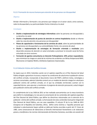 9.1.5.7 Formación de recurso humano para atención de las personas con discapacidad
Objetivo
Brindar información y formación a las personas que trabajan en el sector salud y otros sectores,
sobre la discapacidad y sus particularidades frente al derecho a la salud
Estrategias
 Diseño e implementación de estrategias informativas sobre las personas con discapacidad y
su derecho a la salud
 Diseño e implementación de puntos de atención en centros hospitalarios donde se informe
sobre las rutas de atención a las personas con discapacidad
 Planes de capacitación a funcionarios de los servicios de salud, sobre las particularidades de
las personas con discapacidad y sus vulnerabilidades frente a los servicios de salud.
 Diseño e implementación de estrategias de formación orientada a resultados para
desarrollar procesos de atención en salud orientados a promover la inclusión social de forma
articulada con otros sectores.
 Formación de agentes comunitarios en Atención Prehospitalaria -APH, primer respondiente;
para minimizar los riesgos en salud de las víctimas de accidentes con Minas Antipersonal-MAP,
Municiones sin Explotar MUSE y Artefactos Explosivos improvisados.
9.1.6 Población Víctima del Conflicto Armado
Se espera que en 2014, Colombia cuente con el capítulo específico en el Plan Decenal de Salud
Pública dirigido a garantizar el acceso y mejorar las condiciones de salud entre la población víctima
del conflicto armado, incorporado al documento marco del PDSP y definirá metas, estrategias y
acciones concertadas, además Colombia contará con un modelo de atención integral en salud para
población víctima del conflicto armado, en el que las entidades territoriales cuentan con la
capacidad técnica para ejecutar y monitorear el programa de atención psicosocial y salud integral
para población víctima del conflicto armado.
En cumplimiento de la Ley 1438 de 2011 se han realizado acercamientos con la mesa transitoria
para definir la metodología y la ruta para la concertación de los contenidos del capítulo específico
del Plan Decenal de Salud Pública, que define las directrices relacionadas con la atención de la
población víctima del conflicto armado. La formulación de estos contenidos hará parte integral del
Plan Decenal de Salud Pública, una vez sean expedidos. El artículo 3º de la Ley 1448 de 2011
(Congreso de la República de Colombia, 2011), define como víctimas a “aquellas personas que
individual o colectivamente hayan sufrido un daño por hechos ocurridos a partir del 1º. Enero de
1985, como consecuencia de infracciones al Derecho Internacional Humanitario o de violaciones
graves y manifiestas a las normas internacionales de Derechos Humanos, ocurridas con ocasión del
 