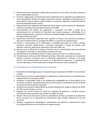 5. Concentración de la agenda de cooperación internacional en los temas de interés prioritario
para la salud pública nacional.
6. Dirección, organización y mantenimiento de la integración de los subsistemas de vigilancia en
salud, demográfico, factores de riesgo y protectores, eventos, estrategias e intervenciones en
salud pública, entorno laboral, control sanitario e inspección, vigilancia y control del Sistema
General d Seguridad Social en Salud.
7. Mejoramiento de la calidad de información del sector salud a través de planes de capacitación,
convenios de cooperación interadministrativa con el DANE
8. Funcionamiento del sistema de seguimiento y evaluación del PDSP a través de la
automatización de una batería de indicadores que reporte progresos y dificultades de la
política periódicamente a cargo de la Dirección de Epidemiología y Demografía del Ministerio
de Salud y Protección Social.
9. Gestión del conocimiento disponible sobre políticas en salud a nivel nacional y territorial a
partir de la implementación y resultados del PDSP en su periodo de implementación.
10. Difusión y comunicación de la información y resultados generados de análisis, estudios
temáticos, encuestas poblacionales y revisiones sistemáticas a través de portales web,
boletines, informes, aplicaciones informáticas, Mini Sitio PDSP, etc.
11. Alianzas entre el Ministerio de Salud y Protección Social y Universidades para desarrollo de
investigación y formación en salud pública y sistemas de salud.
12. Mantenimiento de la Biblioteca virtual en salud y posicionamiento en el ámbito nacional.
13. Fortalecimiento institucional del Ministerio de Salud y Protección, partiendo de la interacción
efectiva (constante, periódica) entre las diferentes dependencias misionales y de apoyo
técnico y de direccionamiento de recursos en la definición de programas, la asignación de
recursos adecuada, y el direccionamiento sinérgico de acciones, metas y programas.
9.2.2 Estrategias para el Fortalecimiento de la conducción
1. Desarrollo de metodologías, guías e instrumentos para la operación del PDSP en los territorios
y, EAPB
2. Desarrollo de un plan de ayudas didácticas, capacitación, asistencia técnica y acompañamiento
a departamentos y municipios y EAPB
3. Fortalecer la capacidades frente a las competencias indelegables de la salud pública en los
municipios mediante acompañamiento técnico permanente y transferencia de herramientas
de autocontrol de los procesos de gestión
4. Asistencia técnica para el desarrollo de los proceso de gestión del riesgo en salud en las EAPB,
IPS, ARL o quienes hagan sus veces.
5. Disponer con recurso humano en salud con capacidad de gestionar y coordinar acciones
intersectoriales que propendan por mejores resultados de salud.
6. Disponer de recurso humano en salud con capacidad de planificar, participar en la asignación
de los recursos y en el desarrollo de intervenciones bajo enfoque diferencial en el nivel
territorial
7. Adoptar y proporcionar metodologías e instrumentos que optimicen la planeación en salud
con enfoque diferencial en los niveles local y departamental.
 