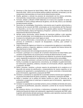 2. Armonizar el Plan Decenal de Salud Pública, PDSP, 2012 -2021, con el Plan Nacional de
Desarrollo 2010 - 2014 y con las demás políticas públicas nacionales, territoriales y con los
compromisos internacionales en el marco de los determinantes sociales.
3. Diseñar, gestionar y articular los procesos de concertación con los actores sectoriales,
intersectoriales, transectoriales y comunitarios para la formulación del PDSP.
4. Formular, adoptar y difundir el PDSP elaborado en el marco de la equidad en salud, las
prioridades en salud y enfoque diferencial de género, ciclo de vida, étnico y con abordaje
de determinantes sociales.
5. Desarrollar las metodologías, lineamientos, instrumentos para la gestión administrativa y
financiera de los recursos del PDSP, armonizados con los instrumentos del Plan Nacional
de Desarrollo y con los otros instrumentos de la gestión pública nacional “Presupuesto
Anual de Resultados y Banco de Programas y Proyectos”, conforme a los lineamientos del
Departamento Nacional de Planeación.
6. Aprobar planes plurianuales, planes bienales de inversiones públicas y plan operativo
anual, de conformidad con lo establecido en los artículos 39 y 40 de la Ley 152 de 1994.
7. Incorporar los indicadores para medir logros en salud.
8. Incluir acciones diferenciales y transversales por ciclo de vida, género, grupos étnicos y
personas en condiciones o situación de discapacidad y víctimas, para combatir la
inequidad en salud.
9. Dirigir el Sistema de Vigilancia en Salud en sus componentes de vigilancia en salud pública,
vigilancia sanitaria e inspección, vigilancia y control en la gestión del Sistema General de
Seguridad Social en Salud – SGSSS.
10. Dirigir la incorporación de la estrategia de atención primaria en el PDSP.
11. Promover y participar en la creación de la Comisión Intersectorial de Salud Pública para
coordinar el seguimiento a las acciones para el manejo de determinantes en salud.
12. Fortalecer las capacidades de los funcionarios para adelantar los procesos de participación
social respetando la autonomía, las diferencias y los intereses de las comunidades.
13. Diseñar, desarrollar, promover y articular las formas de participación de los individuos, la
familia, la sociedad, las organizaciones comunitarias, las entidades no gubernamentales,
las instituciones asociativas, solidarias, mutuales en la formulación, difusión, seguimiento
y evaluación del PDSP.
14. Definir, promover, coordinar y articular espacios de participación de la academia en el
desarrollo del proceso de planificación y comprometerlas de manera específica en los
programas de capacitación y acompañamiento a los actores sectoriales e intersectoriales
para la formulación, seguimiento y evaluación del PDSP.
15. Fortalecer y estandarizar la capacidad de la autoridad sanitaria nacional para la gestión en
los procesos de elaboración de planes y proyectos, seguimiento y evaluación del PDSP.
16. Definir y coordinar con la política de talento humano en salud, la formación de las
profesiones y ocupaciones en salud que se requieren para la formulación, seguimiento y
evaluación del PDSP.
17. Fortalecer la capacidad de la autoridad sanitaria y de las entidades territoriales del sector,
en procesos de planificación, ejecución, evaluación y control de los recursos financieros
del PDSP.
18. Dar asistencia técnica a los territorios e instituciones encargados de la elaboración del
Análisis de Situación de Salud y de la planeación, seguimiento y evaluación del PDSP, sobre
la gestión administrativa del plan plurianual, indicativo y plan operativo anual que orienta
el manejo de los recursos destinados al PDSP.
 