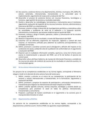 19. Dar asesoría y asistencia técnica a los departamentos, distritos, municipios, EPS, EAPB, IPS,
actores sectoriales, intersectoriales, transectoriales y la comunidad para la
implementación, seguimiento de la ejecución y evaluación del Plan
20. Desarrollar el proceso de asistencia técnica con recursos financieros, tecnológicos y
humanos, según gestión de procesos y resultados esperados.
21. Diseñar y desarrollar las metodologías, herramientas e instrumentos para el monitoreo,
seguimiento, evaluación de la gestión de los recursos humanos, técnicos, administrativos y
financieros del PDSP y su sistematización.
22. Promover, orientar y dirigir el desarrollo de investigaciones periódicas y sistemáticas sobre
las necesidades y problemas de salud de la población y la respuesta sectorial,
intersectorial y transectorial, que provean evidencia para el ajuste del PDSP.
23. Promover, orientar y dirigir el diseño, operación, análisis y comunicación de los estudios
de impacto, del PDSP.
24. Realizar el seguimiento de los resultados, a través del Observatorio del PDSP
25. Concertar con los diferentes organismos de inspección, vigilancia y control del nivel
nacional, un mecanismo unificado para adelantar las auditorías correspondientes a las
entidades territoriales.
26. Definir, promover y coordinar acciones para la divulgación y difusión del impacto en las
condiciones de salud y calidad de vida de la población de conformidad con el seguimiento
y evaluación del PDSP.
27. Disponer para la ciudadanía información completa, oportuna y veraz de la forma como
avanza la implementación y ejecución del PDSP, con el fin de facilitar el ejercicio de
control social.
28. Desarrollar cultura del Buen Gobierno, de manejo de información financiera y contable de
los recursos de salud y de rendición de cuentas de los resultados en salud de acuerdo a la
normatividad vigente.
10.2 De los actores intersectoriales y transectoriales
Sin perjuicio de las competencias establecidas en las normas legales, corresponde al Ministerio
abogar e incidir en la decisión de otros actores fuera del sector para:
1. Definir, orientar y articular en el marco de sus competencias, la participación de los
sectores y actores intersectoriales y transectoriales, en la formulación, seguimiento y
evaluación del PDSP.
2. Definir, promover y propiciar los espacios de participación y articulación intersectorial y
transectorial para negociar las intervenciones de mayor impacto en el PDSP.
3. Definir y diseñar agendas comunes, normas conjuntas, estrategias y acciones desde sus
competencias para promover la salud en todas las políticas intersectoriales,
transectoriales y comunitarias.
4. Proponer y participar de manera coordinada en el seguimiento a las acciones para el
manejo de determinantes en salud.
10.3 Departamentos y Distritos
Sin perjuicio de las competencias establecidas en las normas legales, corresponde a los
departamentos y distritos asumir, frente al PDSP, las siguientes responsabilidades:
 
