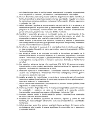 17. Fortalecer las capacidades de los funcionarios para adelantar los procesos de participación
social respetando la autonomía, las diferencias y los intereses de las comunidades.
18. Diseñar, desarrollar, promover y articular las formas de participación de los individuos, la
familia, la sociedad, las organizaciones comunitarias, las entidades no gubernamentales,
las instituciones asociativas, solidarias, mutuales en la formulación, difusión, seguimiento
y evaluación del PDSP.
19. Definir, promover, coordinar y articular espacios de participación de la academia en el
desarrollo del proceso de planificación y comprometerlas de manera específica en los
programas de capacitación y acompañamiento a los actores sectoriales e intersectoriales
para la formulación, seguimiento y evaluación del Plan Territorial.
20. Coordinar y desarrollar procesos de movilización social, con la participación de las
instituciones y organizaciones comprometidas con los determinantes en salud y los
Consejos Territoriales de Salud para la Formulación del Plan Territorial de Salud.
21. Definir espacios y mecanismos que posibiliten, fortalezcan y articulen la participación
ciudadana y la movilización social, para garantizar la ejecución transparente y eficaz de los
recursos en concordancia con las acciones.
22. Fortalecer y estandarizar la capacidad de la autoridad sanitaria territorial para la gestión
en los procesos de elaboración de planes y proyectos, seguimiento y evaluación del Plan
Territorial de Salud.
23. Dar asistencia técnica a las entidades territoriales e instituciones encargados de la
elaboración del Análisis de Situación de Salud y de la planeación, seguimiento y evaluación
del Plan Territorial de Salud, sobre la gestión administrativa del plan plurianual, indicativo
y plan operativo anual que orienta el manejo de los recursos destinados al Plan Territorial
de Salud.
24. Dar asesoría y asistencia técnica a los municipios, EPS, EAPB, IPS, actores sectoriales,
intersectoriales, transectoriales y la comunidad para la implementación, seguimiento de la
ejecución y evaluación del Plan Territorial de Salud.
25. Desarrollar el proceso de asistencia técnica a las entidades sectoriales e intersectoriales de
acuerdo a sus competencias, sobre recursos financieros, tecnológicos y humanos, gestión
de procesos y resultados esperados.
26. Adoptar y adaptar las metodologías, herramientas e instrumentos para el monitoreo,
seguimiento, evaluación de la gestión de los recursos humanos, técnicos, administrativos y
financieros del PDSP y su sistematización.
27. Utilizar las diferentes herramientas como Observatorios, estudios e investigaciones para el
seguimiento de los resultados del PDSP.
28. Promover, orientar y dirigir el desarrollo de investigaciones periódicas y sistemáticas sobre
las necesidades y problemas de salud de la población y la respuesta sectorial,
intersectorial y transectorial, que provean evidencia para el ajuste del PDSP.
29. Promover, orientar y dirigir el diseño, operación, análisis y comunicación de los estudios
de impacto, del Plan Territorial de Salud.
30. Coordinar con los diferentes organismos de inspección, vigilancia y control del nivel
territorial, los mecanismos para adelantar las auditorías correspondientes a las entidades
territoriales.
31. Definir, promover y coordinar acciones para la divulgación y difusión del impacto en las
condiciones de salud y calidad de vida de la población de conformidad con el seguimiento
y evaluación del PDSP.
 