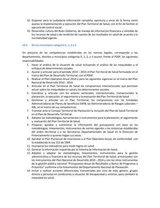 32. Disponer para la ciudadanía información completa, oportuna y veraz de la forma como
avanza la implementación y ejecución del Plan Territorial de Salud, con el fin de facilitar el
ejercicio de control social.
33. Desarrollar cultura del Buen Gobierno, de manejo de información financiera y contable de
los recursos de salud y de rendición de cuentas de los resultados en salud de acuerdo a la
normatividad vigente.
10.4 De los municipios categoría E, 1, 2 y 3
Sin perjuicio de las competencias establecidas en las normas legales, corresponde a los
departamentos, distritos y municipios categorías E, 1, 2, y 3 asumir, frente al PDSP, las siguientes
responsabilidades:
1. Hacer el análisis de la situación de salud incluyendo el análisis de las inequidades y el
enfoque de determinantes sociales.
2. Ajustar y articular para el período 2014 – 2015 el Plan Territorial de Salud formulado en el
marco del Plan de Desarrollo Territorial, con el PDSP.
3. Realizar el Plan Operativo Anual 2014 y para las siguientes vigencias en el marco del Plan
Nacional de Desarrollo 2010 - 2014.
4. Articular en el Plan Territorial de Salud los compromisos intersectoriales que permitan
actuar sobre las inequidades en salud y los determinantes sociales
5. Coordinar y articular con los actores sectoriales, intersectoriales, transectoriales la
planeación, la ejecución, el seguimiento y la evaluación del Plan Territorial de Salud
6. Gestionar y articular en el Plan Territorial, los compromisos con las Entidades
Administradoras de Planes de beneficios EAPB, las Administradoras de Riesgos Laborales –
ARL, en el marco de sus competencias.
7. Tramitar ante el Consejo Territorial de Planeación la inclusión del Plan de Salud Territorial
en el Plan de Desarrollo Territorial.
8. Adoptar las metodologías, herramientas e instrumentos para la planeación, el seguimiento
y evaluación del Plan Territorial de Salud.
9. Preparar, aprobar y suministrar la información del presupuesto con base en las
metodologías, lineamientos, instrumentos de norma vigentes a las instancias establecidas
del orden territorial y a las Secretarias Departamentales de Salud en la Dirección de
Financiamiento o quienes hagan sus veces.
10. Aprobar el Plan Plurianual de Inversiones y el Plan Operativo Anual, de conformidad con
lo establecido la Ley 152 de 1994
11. Incorporar los indicadores para medir logros en salud.
12. Generar la información requerida por el Sistema de Información de Salud.
13. Adoptar y adaptar las metodologías, lineamientos, instrumentos para la gestión
administrativa y financiera de los recursos del Plan Territorial de Salud, armonizados con
los instrumentos del Plan Nacional de Desarrollo 2010 - 2014 y con los otros instrumentos
de la gestión pública nacional “Presupuesto Anual de Resultados y Banco de Programas y
Proyectos” conforme a los lineamientos del Departamento Nacional de Planeación.
14. Incluir y realizar acciones diferenciales transversales por ciclo de vida, género, grupos
étnicos y personas en condiciones o situación de discapacidad y víctimas, para combatir la
inequidad en salud.
 