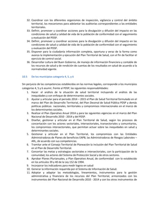 32. Coordinar con los diferentes organismos de inspección, vigilancia y control del ámbito
territorial, los mecanismos para adelantar las auditorías correspondientes a las entidades
territoriales.
33. Definir, promover y coordinar acciones para la divulgación y difusión del impacto en las
condiciones de salud y calidad de vida de la población de conformidad con el seguimiento
y evaluación del PDSP.
34. Definir, promover y coordinar acciones para la divulgación y difusión del impacto en las
condiciones de salud y calidad de vida de la población de conformidad con el seguimiento
y evaluación del PDSP.
35. Disponer para la ciudadanía información completa, oportuna y veraz de la forma como
avanza la implementación y ejecución del Plan Territorial de Salud, con el fin de facilitar el
ejercicio de control social.
36. Desarrollar cultura del Buen Gobierno, de manejo de información financiera y contable de
los recursos de salud y de rendición de cuentas de los resultados en salud de acuerdo a la
normatividad vigente.
10.5 De los municipios categoría 4, 5, y 6
Sin perjuicio de las competencias establecidas en las normas legales, corresponde a los municipios
categorías 4, 5 y 6 asumir, frente al PDSP, las siguientes responsabilidades:
1. Hacer el análisis de la situación de salud territorial incluyendo el análisis de las
inequidades y con enfoque de determinantes sociales.
2. Ajustar y articular para el periodo 2014 – 2015 el Plan de Salud Territorial formulado en el
marco del Plan de Desarrollo Territorial, del Plan Decenal de Salud Pública PDSP y demás
políticas públicas nacionales, territoriales y compromisos internacionales en el marco de
los determinantes sociales.
3. Realizar el Plan Operativo Anual 2014 y para las siguientes vigencias en el marco del Plan
Nacional de Desarrollo 2010 - 2014 y del PDSP.
4. Diseñar, gestionar y articular en el Plan Territorial de Salud, según los procesos de
concertación con los actores sectoriales, intersectoriales, transectoriales y comunitarios,
los compromisos intersectoriales, que permitan actuar sobre las inequidades en salud y
determinantes sociales.
5. Gestionar y articular en el Plan Territorial, los compromisos con las Entidades
Administradoras de Planes de beneficios EAPB, las Administradoras de Riesgos Laborales –
ARL, de acuerdo con sus competencias.
6. Tramitar ante el Consejo Territorial de Planeación la inclusión del Plan Territorial de Salud
en el Plan de Desarrollo Territorial.
7. Concertar las metas y estrategias sectoriales e intersectoriales, con la participación de la
comunidad, los actores del Sistema de Protección Social y de otros sectores.
8. Aprobar Planes Plurianuales, y Plan Operativo Anual, de conformidad con lo establecido
en los artículos 39 y 40 de la Ley 152 de 1994.
9. Incorporar los indicadores para medir logros en salud
10. Generar la información requerida por el Sistema de Información de Salud.
11. Adoptar y adaptar las metodologías, lineamientos, instrumentos para la gestión
administrativa y financiera de los recursos del Plan Territorial, armonizados con los
instrumentos del Plan Nacional de Desarrollo 2010 - 2014 y con los otros instrumentos de
 