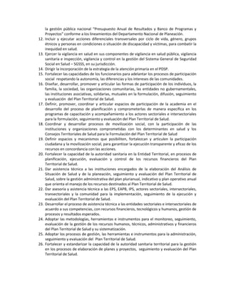 la gestión pública nacional “Presupuesto Anual de Resultados y Banco de Programas y
Proyectos” conforme a los lineamientos del Departamento Nacional de Planeación.
12. Incluir y ejecutar acciones diferenciales transversales por ciclo de vida, género, grupos
étnicos y personas en condiciones o situación de discapacidad y víctimas, para combatir la
inequidad en salud.
13. Ejercer la vigilancia en salud en sus componentes de vigilancia en salud pública, vigilancia
sanitaria e inspección, vigilancia y control en la gestión del Sistema General de Seguridad
Social en Salud – SGSSS, en su jurisdicción.
14. Dirigir la incorporación de la estrategia de la atención primaria en el PDSP.
15. Fortalecer las capacidades de los funcionarios para adelantar los procesos de participación
social respetando la autonomía, las diferencias y los intereses de las comunidades.
16. Diseñar, desarrollar, promover y articular las formas de participación de los individuos, la
familia, la sociedad, las organizaciones comunitarias, las entidades no gubernamentales,
las instituciones asociativas, solidarias, mutuales en la formulación, difusión, seguimiento
y evaluación del Plan Territorial de Salud.
17. Definir, promover, coordinar y articular espacios de participación de la academia en el
desarrollo del proceso de planificación y comprometerlas de manera específica en los
programas de capacitación y acompañamiento a los actores sectoriales e intersectoriales
para la formulación, seguimiento y evaluación del Plan Territorial de Salud.
18. Coordinar y desarrollar procesos de movilización social, con la participación de las
instituciones y organizaciones comprometidas con los determinantes en salud y los
Consejos Territoriales de Salud para la Formulación del Plan Territorial de Salud
19. Definir espacios y mecanismos que posibiliten, fortalezcan y articulen la participación
ciudadana y la movilización social, para garantizar la ejecución transparente y eficaz de los
recursos en concordancia con las acciones.
20. Fortalecer la capacidad de la autoridad sanitaria en la Entidad Territorial, en procesos de
planificación, ejecución, evaluación y control de los recursos financieros del Plan
Territorial de Salud.
21. Dar asistencia técnica a las instituciones encargados de la elaboración del Análisis de
Situación de Salud y de la planeación, seguimiento y evaluación del Plan Territorial de
Salud, sobre la gestión administrativa del plan plurianual, indicativo y plan operativo anual
que orienta el manejo de los recursos destinados al Plan Territorial de Salud.
22. Dar asesoría y asistencia técnica a las EPS, EAPB, IPS, actores sectoriales, intersectoriales,
transectoriales y la comunidad para la implementación, seguimiento de la ejecución y
evaluación del Plan Territorial de Salud.
23. Desarrollar el proceso de asistencia técnica a las entidades sectoriales e intersectoriales de
acuerdo a sus competencias, con recursos financieros, tecnológicos y humanos, gestión de
procesos y resultados esperados.
24. Adoptar las metodologías, herramientas e instrumentos para el monitoreo, seguimiento,
evaluación de la gestión de los recursos humanos, técnicos, administrativos y financieros
del Plan Territorial de Salud y su sistematización.
25. Adoptar los procesos de gestión, las herramientas e instrumentos para la administración,
seguimiento y evaluación del Plan Territorial de Salud.
26. Fortalecer y estandarizar la capacidad de la autoridad sanitaria territorial para la gestión
en los procesos de elaboración de planes y proyectos, seguimiento y evaluación del Plan
Territorial de Salud.
 