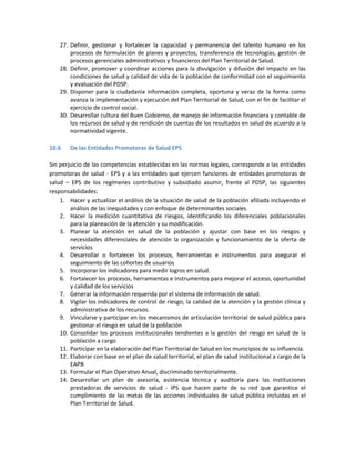 27. Definir, gestionar y fortalecer la capacidad y permanencia del talento humano en los
procesos de formulación de planes y proyectos, transferencia de tecnologías, gestión de
procesos gerenciales administrativos y financieros del Plan Territorial de Salud.
28. Definir, promover y coordinar acciones para la divulgación y difusión del impacto en las
condiciones de salud y calidad de vida de la población de conformidad con el seguimiento
y evaluación del PDSP.
29. Disponer para la ciudadanía información completa, oportuna y veraz de la forma como
avanza la implementación y ejecución del Plan Territorial de Salud, con el fin de facilitar el
ejercicio de control social.
30. Desarrollar cultura del Buen Gobierno, de manejo de información financiera y contable de
los recursos de salud y de rendición de cuentas de los resultados en salud de acuerdo a la
normatividad vigente.
10.6 De las Entidades Promotoras de Salud EPS
Sin perjuicio de las competencias establecidas en las normas legales, corresponde a las entidades
promotoras de salud - EPS y a las entidades que ejercen funciones de entidades promotoras de
salud – EPS de los regímenes contributivo y subsidiado asumir, frente al PDSP, las siguientes
responsabilidades:
1. Hacer y actualizar el análisis de la situación de salud de la población afiliada incluyendo el
análisis de las inequidades y con enfoque de determinantes sociales.
2. Hacer la medición cuantitativa de riesgos, identificando los diferenciales poblacionales
para la planeación de la atención y su modificación.
3. Planear la atención en salud de la población y ajustar con base en los riesgos y
necesidades diferenciales de atención la organización y funcionamiento de la oferta de
servicios
4. Desarrollar o fortalecer los procesos, herramientas e instrumentos para asegurar el
seguimiento de las cohortes de usuarios
5. Incorporar los indicadores para medir logros en salud.
6. Fortalecer los procesos, herramientas e instrumentos para mejorar el acceso, oportunidad
y calidad de los servicios
7. Generar la información requerida por el sistema de información de salud.
8. Vigilar los indicadores de control de riesgo, la calidad de la atención y la gestión clínica y
administrativa de los recursos.
9. Vincularse y participar en los mecanismos de articulación territorial de salud pública para
gestionar el riesgo en salud de la población
10. Consolidar los procesos institucionales tendientes a la gestión del riesgo en salud de la
población a cargo
11. Participar en la elaboración del Plan Territorial de Salud en los municipios de su influencia.
12. Elaborar con base en el plan de salud territorial, el plan de salud institucional a cargo de la
EAPB
13. Formular el Plan Operativo Anual, discriminado territorialmente.
14. Desarrollar un plan de asesoría, asistencia técnica y auditoría para las instituciones
prestadoras de servicios de salud - IPS que hacen parte de su red que garantice el
cumplimiento de las metas de las acciones individuales de salud pública incluidas en el
Plan Territorial de Salud.
 