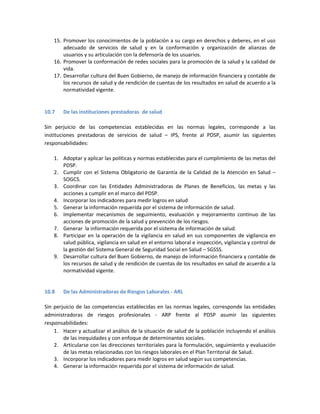 15. Promover los conocimientos de la población a su cargo en derechos y deberes, en el uso
adecuado de servicios de salud y en la conformación y organización de alianzas de
usuarios y su articulación con la defensoría de los usuarios.
16. Promover la conformación de redes sociales para la promoción de la salud y la calidad de
vida.
17. Desarrollar cultura del Buen Gobierno, de manejo de información financiera y contable de
los recursos de salud y de rendición de cuentas de los resultados en salud de acuerdo a la
normatividad vigente.
10.7 De las instituciones prestadoras de salud
Sin perjuicio de las competencias establecidas en las normas legales, corresponde a las
instituciones prestadoras de servicios de salud – IPS, frente al PDSP, asumir las siguientes
responsabilidades:
1. Adoptar y aplicar las políticas y normas establecidas para el cumplimiento de las metas del
PDSP.
2. Cumplir con el Sistema Obligatorio de Garantía de la Calidad de la Atención en Salud –
SOGCS.
3. Coordinar con las Entidades Administradoras de Planes de Beneficios, las metas y las
acciones a cumplir en el marco del PDSP.
4. Incorporar los indicadores para medir logros en salud
5. Generar la información requerida por el sistema de información de salud.
6. Implementar mecanismos de seguimiento, evaluación y mejoramiento continuo de las
acciones de promoción de la salud y prevención de los riesgos.
7. Generar la información requerida por el sistema de información de salud.
8. Participar en la operación de la vigilancia en salud en sus componentes de vigilancia en
salud pública, vigilancia en salud en el entorno laboral e inspección, vigilancia y control de
la gestión del Sistema General de Seguridad Social en Salud – SGSSS.
9. Desarrollar cultura del Buen Gobierno, de manejo de información financiera y contable de
los recursos de salud y de rendición de cuentas de los resultados en salud de acuerdo a la
normatividad vigente.
10.8 De las Administradoras de Riesgos Laborales - ARL
Sin perjuicio de las competencias establecidas en las normas legales, corresponde las entidades
administradoras de riesgos profesionales - ARP frente al PDSP asumir las siguientes
responsabilidades:
1. Hacer y actualizar el análisis de la situación de salud de la población incluyendo el análisis
de las inequidades y con enfoque de determinantes sociales.
2. Articularse con las direcciones territoriales para la formulación, seguimiento y evaluación
de las metas relacionadas con los riesgos laborales en el Plan Territorial de Salud.
3. Incorporar los indicadores para medir logros en salud según sus competencias.
4. Generar la información requerida por el sistema de información de salud.
 