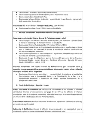  Destinados al Crecimiento Sostenible y Competitividad.
 Destinados a la Igualdad de Oportunidades para la Prosperidad Social;
 Destinados a la Consolidación de la Paz;
 Destinados a la Sostenibilidad Ambiental y prevención del riesgo; Soportes transversales
de la prosperidad Democrática
Recursos del IVA de la Cerveza y Monopolio de Suerte y Azar – Nación:
 Destinados a la Unificación del POS del Régimen Subsidiado
2. Recursos provenientes del Sistema General de Participaciones
Recursos provenientes del Sistema General de Participaciones para salud
 Destinados para Salud Pública: Acciones de Salud pública, de promoción y prevención en
el marco de la estrategia de Atención Primaria en Salud (10%)
 Destinados al Régimen Subsidiado (Del 65% hasta el 80% en el 2015)
 Destinados a Prestación de servicios de salud prioritariamente en aquellos lugares donde
solo el Estado está en capacidad de prestar el servicio de salud en condiciones de
eficiencia y/o Régimen Subsidiado
 Destinados a la prestación se servicios de salud a la población pobre en lo no cubierto con
Subsidios a la Demanda (Aportes Patronales)
 Destinados al pago de obligaciones que no fuere posible por parte de las Empresas
Sociales del Estado – compra de cartera - Fondo de Salvamento y Garantía del Sector
Salud – FONSAET (Ley 1608 de 2013)
Recursos provenientes del Sistema General de Participaciones para educación, salud y
propósito general, agua potable y saneamiento básico, alimentación escolar, primera infancia,
municipios ribereños del rio Magdalena:
 Destinados al Crecimiento Sostenible y competitividad; Destinados a la Igualdad de
Oportunidades para la Prosperidad Social; a la Consolidación de la Paz; - a la
Sostenibilidad Ambiental y prevención del riesgo; Soportes transversales de la
prosperidad Democrática
3. Fondo de Solidaridad y Garantía – Fosyga
Fosyga Subcuenta de Compensación: Recursos de cotizaciones de los afiliados al régimen
contributivo: Financia el reconocimiento del pago de las UPC de los afiliados al régimen
contributivo, pago de licencias de maternidad, paternidad a acciones de promoción y prevención
en el marco de la estrategia de Atención Primaria en Salud.
Subcuenta de Promoción: Financia actividades de educación, información y fomento de la salud y
prevención de la enfermedad.
Subcuenta de Solidaridad: Financia la afiliación de personas pobres sin capacidad de pago a
través de la cofinanciación de subsidios en el Régimen Subsidiado de Salud
 