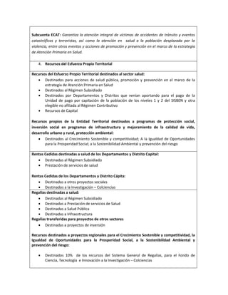 Subcuenta ECAT: Garantiza la atención integral de víctimas de accidentes de tránsito y eventos
catastróficos y terroristas, así como la atención en salud a la población desplazada por la
violencia, entre otros eventos y acciones de promoción y prevención en el marco de la estrategia
de Atención Primaria en Salud.
4. Recursos del Esfuerzo Propio Territorial
Recursos del Esfuerzo Propio Territorial destinados al sector salud:
 Destinados para acciones de salud pública, promoción y prevención en el marco de la
estrategia de Atención Primaria en Salud
 Destinados al Régimen Subsidiado
 Destinados por Departamentos y Distritos que venían aportando para el pago de la
Unidad de pago por capitación de la población de los niveles 1 y 2 del SISBEN y otra
elegible no afiliada al Régimen Contributivo
 Recursos de Capital
Recursos propios de la Entidad Territorial destinados a programas de protección social,
inversión social en programas de infraestructura y mejoramiento de la calidad de vida,
desarrollo urbano y rural, protección ambiental:
 Destinados al Crecimiento Sostenible y competitividad; A la Igualdad de Oportunidades
para la Prosperidad Social; a la Sostenibilidad Ambiental y prevención del riesgo
Rentas Cedidas destinadas a salud de los Departamentos y Distrito Capital:
 Destinadas al Régimen Subsidiado
 Prestación de servicios de salud
Rentas Cedidas de los Departamentos y Distrito Cápita:
 Destinadas a otros proyectos sociales
 Destinados a la Investigación – Colciencias
Regalías destinadas a salud:
 Destinadas al Régimen Subsidiado
 Destinadas a Prestación de servicios de Salud
 Destinadas a Salud Pública
 Destinadas a Infraestructura
Regalías transferidas para proyectos de otros sectores
 Destinadas a proyectos de inversión
Recursos destinados a proyectos regionales para el Crecimiento Sostenible y competitividad, la
Igualdad de Oportunidades para la Prosperidad Social, a la Sostenibilidad Ambiental y
prevención del riesgo:
 Destinados 10% de los recursos del Sistema General de Regalías, para el Fondo de
Ciencia, Tecnología e Innovación a la Investigación – Colciencias
 