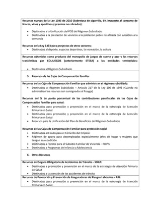 Recursos nuevos de la Ley 1393 de 2010 (Sobretasa de cigarrillo, 6% impuesto al consumo de
licores, vinos y aperitivos y premios no cobrados):
 Destinados a la Unificación del POS del Régimen Subsidiado
 Destinados a la prestación de servicios a la población pobre no afiliada con subsidios a la
demanda
Recursos de la Ley 1393 para proyectos de otros sectores:
 Destinados al deporte, espacios deportivos, la recreación, la cultura
Recursos obtenidos como producto del monopolio de juegos de suerte y azar y los recursos
transferidos por COLJUEGOS (anteriormente ETESA) a las entidades territoriales:
 Destinados al Régimen Subsidiado
5. Recursos de las Cajas de Compensación Familiar
Recursos de las Cajas de Compensación Familiar que administran el régimen subsidiado:
 Destinados al Régimen Subsidiado – Articulo 217 de la Ley 100 de 1993 (Cuando no
administran los recursos son consignados al Fosyga)
Recursos del ¼ de punto porcentual de las contribuciones parafiscales de las Cajas de
Compensación Familiar para salud:
 Destinados para promoción y prevención en el marco de la estrategia de Atención
Primaria en Salud
 Destinados para promoción y prevención en el marco de la estrategia de Atención
Primaria en Salud
 Recursos para la Unificación del Plan de Beneficios del Régimen Subsidiado
Recursos de las Cajas de Compensación Familiar para protección social
 Destinados al Fondo para el Fomento del Empleo:
 Régimen de apoyo para desempleados especialmente jefes de hogar y mujeres que
tengan esa condición
 Destinados a Fondos para el Subsidio Familiar de Vivienda – FOVIS
 Destinados a Programas de Infancia y Adolescencia
6. Otros Recursos
Recursos del Seguro Obligatorio de Accidentes de Tránsito - SOAT:
 Destinados a promoción y prevención en el marco de la estrategia de Atención Primaria
en Salud
 Destinados a la atención de los accidentes de tránsito
Recursos de Promoción y Prevención de Aseguradoras de Riesgos Laborales – ARL:
 Destinados para promoción y prevención en el marco de la estrategia de Atención
Primaria en Salud
 