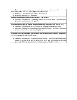  Destinados a la promoción, prevención y atención de enfermedades laborales.
Recursos Impuesto Social a las Armas y Municiones y Explosivos:
 Destinados a atención a mujeres víctimas de la violencia
 Programas de promoción y prevención
Recursos recaudados por concepto multas de la Ley 1335 de 2013:
 Destinados para adelantar campañas de prevención contra el cáncer y para educación
preventiva sobre el consumo de cigarrillo.
Recursos provenientes de las Cuentas Maestras del Régimen Subsidiado - Ley 1608 de 2013:
 Destinados al saneamiento fiscal y financiero de las Empresas Sociales del Estado
 Destinados al pago de servicios prestados para la población pobre no afiliada -Destinados
a mejoramiento de la infraestructura hospitalaria
Recursos privados destinados a la inversión social del Plan Nacional de Desarrollo: Donaciones;
Inversión en programas de protección social:
 Destinados al Crecimiento Sostenible y competitividad; a la Igualdad de Oportunidades
para la Prosperidad Social; a la Consolidación de la Paz; a la Sostenibilidad Ambiental y
prevención del riesgo -Soportes transversales de la prosperidad Democrática
 