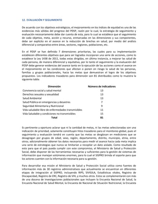 12. EVALUACIÓN Y SEGUIMIENTO
De acuerdo con los objetivos estratégicos, el mejoramiento en los índices de equidad es una de las
evidencias más sólidas del progreso del PDSP, razón por la cual, la estrategia de seguimiento y
evaluación necesariamente debe dar cuenta de esta, para lo cual se establece que el seguimiento
de cada objetivo, meta, acción y recurso, enmarcadas en las dimensiones y sus componentes,
debe ser explícito en el avance en la reducción de brechas en salud, por medio del análisis
diferencial y comparativo entre áreas, sectores, regiones, poblaciones, etc.
En el PDSP se han definido 7 dimensiones prioritarias, las cuales para su implementación
establecen diferentes objetivos que para ser logrados incorporan una serie de acciones, como lo
establece la Ley 1438 de 2011, todas estas dirigidas, en última instancia, a mejorar las salud de
cada persona, de manera diferencial y equitativa, por lo tanto el seguimiento y la evaluación del
PDSP debe generar evidencias del avance tanto en la ejecución de las acciones como el avance en
el mejoramiento en las condiciones que afectan o ponen en riesgo la salud de las personas,
familias y grupos poblacionales, hacia las metas que demuestran el logro de los objetivos
propuestos. Los indicadores trazadores para dimensión son 81 distribuidos como lo muestra la
siguiente tabla:
Dimensión Número de indicadores
Convivencia social y salud mental 13
Derechos sexuales y sexualidad 13
Salud Ambiental 13
Salud Pública en emergencias y desastres 7
Seguridad Alimentaria y Nutricional 9
Vida saludable libre de enfermedades transmisibles 11
Vida Saludable y condiciones no transmisibles 15
Total 81
Es pertinente y oportuno aclarar que ni la cantidad de metas, ni las metas seleccionadas son una
indicación de prioridad, solamente constituyen hitos trazadores para el monitoreo global, pues el
seguimiento y evaluación tendrá en cuenta que las metas se desglosan en mediciones que se
desagregan por grupos de edad, sexo, región, departamento, distrito, municipio, etnia, entre
otros; adicionalmente obtener los datos necesarios para medir el avance hacia cada meta implica
una serie de estrategias que nunca se limitarían a recopilar un dato aislado. Como resultado de
esto para que el país pueda cumplir con este compromiso, el Ministerio de Salud y Protección
Social, debe disponer de las herramientas necesarias y suficientes para la gestión de sistemas de
información que manejan volúmenes enormes, para lo cual el SISPRO brinda el soporte para que
los actores cuenten con la información necesaria para su gestión.
Para desarrollar esa misión el Ministerio de Salud y Protección Social utiliza como fuentes de
información más de 30 registros administrativos que actualmente se encuentran en diferentes
etapas de integración al SISPRO, incluyendo RIPS, SIVIGILA, Estadísticas vitales, Registro de
Discapacidad, Registro de ERC, Registro de VIH, y muchos otros. Estos se complementarán con más
de una docena de investigaciones poblacionales que incluyen la Encuesta Nacional de Salud, la
Encuesta Nacional de Salud Mental, la Encuesta de Nacional de Situación Nutricional, la Encuesta
 