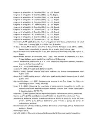 Congreso de la República de Colombia. (2001). Ley 1450. Bogotá.
Congreso de la República de Colombia. (2001). Ley 715. Bogotá.
Congreso de la República de Colombia. (2006). Ley 1098. Bogotá.
Congreso de la República de Colombia. (2007). Ley 1122. Bogotá.
Congreso de la República de Colombia. (2009). Ley 1355. Bogotá.
Congreso de la República de Colombia. (2010). Ley 1384. Bogotá.
Congreso de la República de Colombia. (2011). Ley 1438. Bogotá.
Congreso de la República de Colombia. (2011). Ley 1438. Bogotá.
Congreso de la República de Colombia. (2011). Ley 1448. Bogotá.
Congreso de la República de Colombia. (2011). Ley 1450. Bogotá.
Congreso de la República de Colombia. (2012). Ley 1523. Bogotá.
Congreso de la República de Colombia. (2012). Ley 1562. Bogotá.
Daniel Jones, H. M. (2004). Grounded Theory Una aplicación de la teoría fundamentada a la salud
(Vols. núm. 19, marzo, 2004, p. 0,). Chile: Cinta de Moebio.
De Souza Minayo, Maria Cecilia; Goncalvez de Assis, Simone; Ramos de Souza, Edinilsa. (2005).
Evaluación por triangulación de métodos. Río de Janeiro, Brasil: Editorial Lugar.
Departamento Nacional de Planeación. (2010). Plan Nacional de Desarrollo 2010-2014, capitulo IV.
Bogotá.
Departamento Nacional de Planeación, DNP. (2011). Plan Nacional de Desarrollo 2010-2014:
Prosperidad para todos. Bogotá: Imprenta Nacional de Colombia.
Evans T, Whitehead M, Diderrichsen, F, et al. (2001). Challenging inequalities in health: from ethics
to action. Oxford University Press.
Forum, W. E. (2012). Global Gender Gap.
Foucault, M. (1986). El Cuidado de Sí. Editorial Siglo XXI.
Gómez, E. (2002). Equidad, género y salud: retos para la acción. Revista Panamericana de Salud
Pública vol11.
Gomez, G. E. (2002). Equidad, genero y salud: retos para la acción. Revista panamericana de salud
publica vol11.
Grantham-McGregor, S. C. (2007). Developmental potential in the first 5 years for children in
developing countries. Lancet, 369(9555).
Kunst, A. E. (1994). Measuring the magnitude of socio-economic inequalities in health: An
overview of available measures illustrated with two examples from Europe. Social Science
& Medicine, Volume 44, 757-771.
Ladesman, S. (1986). Quality of life and personal satisfaction: Definition and measure mentissues.
Marmot M, W. R. (1999). Social Determinants of Health. Eds. Oxford, Oxford. University Press.
Ministerio de Ambiente, vivienda y desarrollo territorial. Fondo de población de las Naciones
Unidas. UNFPA. (s.f.). Enfoque Poblacional para revisión y ajustes de planes de
ordenamiento territorial.
Ministerio de Salud y Protección Social, Instituto Nacional de Cancerología . (2013). Plan Nacional
de Cáncer. Bogotá.
Montealegre. (2010).
MSPS, M. d. (2013). Observatorio Nacional de Discapacidad de Colombia. Bogotá: Por publicar.
 