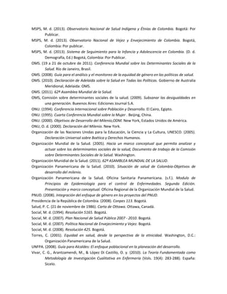 MSPS, M. d. (2013). Observatorio Nacional de Salud Indígena y Étnias de Colombia. Bogotá: Por
Publicar.
MSPS, M. d. (2013). Observatorio Nacional de Vejez y Envejecimiento de Colombia. Bogotá,
Colombia: Por publicar.
MSPS, M. d. (2013). Sistema de Seguimiento para la Infancia y Adolescencia en Colombia. (D. d.
Demografía, Ed.) Bogotá, Colombia: Por Publicar.
OMS. (19 a 21 de octubre de 2011). Conferencia Mundial sobre los Determinantes Sociales de la
Salud. Río de Janeiro, Brasil.
OMS. (2008). Guía para el análisis y el monitoreo de la equidad de género en las políticas de salud.
OMS. (2010). Declaración de Adelaida sobre la Salud en Todas las Políticas. Gobierno de Australia
Meridional, Adelaida: OMS.
OMS. (2011). 62ª Asamblea Mundial de la Salud.
OMS, Comisión sobre determinantes sociales de la salud. (2009). Subsanar las desigualdades en
una generación. Bueenos Aires: Ediciones Journal S.A.
ONU. (1994). Conferencia Internacional sobre Población y Desarrollo. El Cairo, Egipto.
ONU. (1995). Cuarta Conferencia Mundial sobre la Mujer . Beijing, China.
ONU. (2000). Objetivos de Desarrollo del Milenio,ODM. New York, Estados Unidos de América.
ONU, O. d. (2000). Declaración del Milenio. New York.
Organización de las Naciones Unidas para la Educación, la Ciencia y La Cultura, UNESCO. (2005).
Declaración Universal sobre Boética y Derechos Humanos.
Organización Mundial de la Salud. (2005). Hacia un marco conceptual que permita analizar y
actuar sobre los determinantes sociales de la salud, Documento de trabajo de la Comisión
sobre Determinantes Sociales de la Salud. Washington.
Organización Munidial de la Salud. (2011). 62ª ASAMBLEA MUNDIAL DE LA SALUD.
Organización Panamericana de la Salud. (2010). Situación de salud de Colombia-Objetivos de
desarrollo del milenio.
Organización Panamericana de la Salud. Oficina Sanitaria Panamericana. (s.f.). Modulo de
Principios de Epidemiología para el control de Enfermedades. Segunda Edición.
Presentación y marco conceptual. Oficina Regional de la Organización Mundial de la Salud.
PNUD. (2008). Integración del enfoque de género en los proyectos del PNUD.
Presidencia de la República de Colombia. (2008). Conpes 113. Bogotá.
Salud, P. C. (21 de noviembre de 1986). Carta de Ottawa. Ottawa, Canadá.
Social, M. d. (1994). Resolución 5165. Bogotá.
Social, M. d. (2007). Plan Nacional de Salud Pública 2007 - 2010. Bogotá.
Social, M. d. (2007). Política Nacional de Envejecimiento y Vejez. Bogotá.
Social, M. d. (2008). Resolución 425. Bogotá.
Torres, C. (2001). Equidad en salud, desde la perspectiva de la etnicidad. Washington, D.C.:
Organización Panamericana de la Salud.
UNFPA. (2008). Guía para Alcaldes: El enfoque poblacional en la planeación del desarrollo.
Vivar, C. G., Arantzamendi, M., & López Di Castillo, O. y. (2010). La Teoría Fundamentada como
Metodología de Investigación Cualitativa en Enfermería (Vols. 19(4): 283-288). España:
Sicelo.
 
