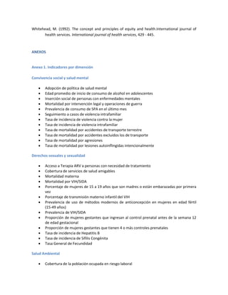 Whitehead, M. (1992). The concept and principles of equity and health.International journal of
health services. International journal of health services, 429 - 445.
ANEXOS
Anexo 1. Indicadores por dimensión
Convivencia social y salud mental
 Adopción de política de salud mental
 Edad promedio de inicio de consumo de alcohol en adolescentes
 Inserción social de personas con enfermedades mentales
 Mortalidad por intervención legal y operaciones de guerra
 Prevalencia de consumo de SPA en el último mes
 Seguimiento a casos de violencia intrafamiliar
 Tasa de incidencia de violencia contra la mujer
 Tasa de incidencia de violencia intrafamiliar
 Tasa de mortalidad por accidentes de transporte terrestre
 Tasa de mortalidad por accidentes excluidos los de transporte
 Tasa de mortalidad por agresiones
 Tasa de mortalidad por lesiones autoinflingidas intencionalmente
Derechos sexuales y sexualidad
 Acceso a Terapia ARV a personas con necesidad de tratamiento
 Cobertura de servicios de salud amigables
 Mortalidad materna
 Mortalidad por VIH/SIDA
 Porcentaje de mujeres de 15 a 19 años que son madres o están embarazadas por primera
vez
 Porcentaje de transmisión materno infantil del VIH
 Prevalencia de uso de métodos modernos de anticoncepción en mujeres en edad fértil
(15-49 años)
 Prevalencia de VIH/SIDA
 Proporción de mujeres gestantes que ingresan al control prenatal antes de la semana 12
de edad gestacional
 Proporción de mujeres gestantes que tienen 4 o más controles prenatales
 Tasa de incidencia de Hepatitis B
 Tasa de incidencia de Sífilis Congénita
 Tasa General de Fecundidad
Salud Ambiental
 Cobertura de la población ocupada en riesgo laboral
 
