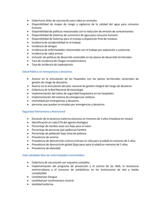  Coberturas útiles de vacunación para rabia en animales
 Disponibilidad de mapas de riesgo y vigilancia de la calidad del agua para consumo
humano
 Disponibilidad de políticas relacionadas con la reducción de emisión de contaminantes
 Disponibilidad de Sistemas de suministro de agua para consumo humano
 Disponibilidad de Sistemas para el manejo y disposición final de residuos
 Incidencia de accidentalidad en el trabajo
 Incidencia de dengue
 Incidencia de enfermedades relacionadas con el trabajo por exposición a sustancias
 Incidencia de rabia animal
 Inclusión de políticas de desarrollo sostenible en los planes de desarrollo territoriales
 Tasa de incidencia de Chagas intradomiciliaria
 Tasa de incidencia de Leptospirosis
Salud Pública en emergencias y desastres
 Avance en la articulación de los hospitales con los planes territoriales sectoriales de
gestión de riesgo de desastres
 Avance en la articulación del plan nacional de gestión integral del riesgo de desastres
 Cobertura de la Red Nacional de toxicología
 Implementación del índice de seguridad hospitalaria en los hospitales
 Implementación del sistema de emergencias médicas
 mortalidad por emergencias y desastres
 personas que quedan arruinadas por emergencias y desastres
Seguridad Alimentaria y Nutricional
 Duración de la lactancia materna exclusiva en menores de 3 años (mediana en meses)
 Identificación en cada ETA del agente etiológico
 Porcentaje de nacidos vivos con bajo peso al nacer
 Porcentaje de personas que padezcan hambre
 Porcentaje de población bajo línea de pobreza
 Prevalencia de anemia
 Prevalencia de desnutrición crónica (retraso en talla para la edad) en menores de 5 años
 Prevalencia de desnutrición global (bajo peso para la edad) en menores de 5 años
 Prevalencia de obesidad
Vida saludable libre de enfermedades transmisibles
 Cobertura de vacunación con esquema completo
 Implementación del programa de prevención y el control de las IAAS, la resistencia
antimicrobiana y el consumo de antibióticos en las instituciones de alta y media
complejidad
 Letalidad por Dengue
 Letalidad por Leishmaniasis visceral
 letalidad tosferina
 