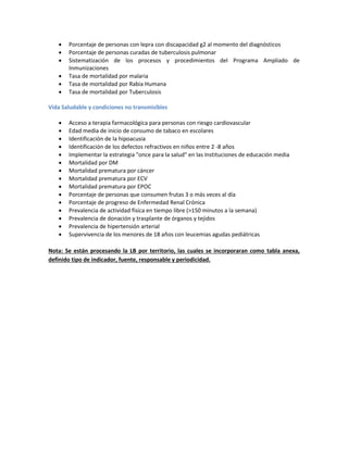  Porcentaje de personas con lepra con discapacidad g2 al momento del diagnósticos
 Porcentaje de personas curadas de tuberculosis pulmonar
 Sistematización de los procesos y procedimientos del Programa Ampliado de
Inmunizaciones
 Tasa de mortalidad por malaria
 Tasa de mortalidad por Rabia Humana
 Tasa de mortalidad por Tuberculosis
Vida Saludable y condiciones no transmisibles
 Acceso a terapia farmacológica para personas con riesgo cardiovascular
 Edad media de inicio de consumo de tabaco en escolares
 Identificación de la hipoacusia
 Identificación de los defectos refractivos en niños entre 2 -8 años
 Implementar la estrategia "once para la salud" en las Instituciones de educación media
 Mortalidad por DM
 Mortalidad prematura por cáncer
 Mortalidad prematura por ECV
 Mortalidad prematura por EPOC
 Porcentaje de personas que consumen frutas 3 o más veces al día
 Porcentaje de progreso de Enfermedad Renal Crónica
 Prevalencia de actividad física en tiempo libre (>150 minutos a la semana)
 Prevalencia de donación y trasplante de órganos y tejidos
 Prevalencia de hipertensión arterial
 Supervivencia de los menores de 18 años con leucemias agudas pediátricas
Nota: Se están procesando la LB por territorio, las cuales se incorporaran como tabla anexa,
definido tipo de indicador, fuente, responsable y periodicidad.
 