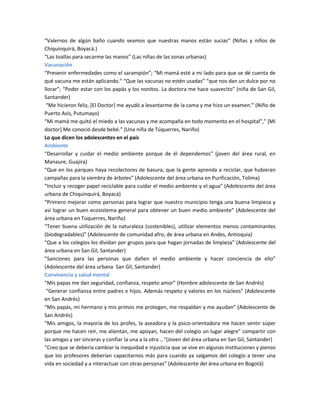 “Valernos de algún baño cuando veamos que nuestras manos están sucias” (Niñas y niños de
Chiquinquirá, Boyacá.)
“Las toallas para secarme las manos” (Las niñas de las zonas urbanas)
Vacunación
“Prevenir enfermedades como el sarampión”; “Mi mamá esté a mi lado para que se dé cuenta de
qué vacuna me están aplicando.” “Que las vacunas no estén usadas” “que nos dan un dulce por no
llorar”; “Poder estar con los papás y los nonitos. La doctora me hace suavecito” (niña de San Gil,
Santander)
“Me hicieron feliz, [El Doctor] me ayudó a levantarme de la cama y me hizo un examen.” (Niño de
Puerto Asís, Putumayo)
“Mi mamá me quitó el miedo a las vacunas y me acompaña en todo momento en el hospital”,” [Mi
doctor] Me conoció desde bebé.” (Una niña de Túquerres, Nariño)
Lo que dicen los adolescentes en el país
Ambiente
“Desarrollar y cuidar el medio ambiente porque de él dependemos” (joven del área rural, en
Manaure, Guajira)
“Que en los parques haya recolectores de basura, que la gente aprenda a reciclar, que hubieran
campañas para la siembra de árboles” (Adolescente del área urbana en Purificación, Tolima)
“Incluir y recoger papel reciclable para cuidar el medio ambiente y el agua” (Adolescente del área
urbana de Chiquinquirá, Boyacá)
“Primero mejorar como personas para lograr que nuestro municipio tenga una buena limpieza y
así lograr un buen ecosistema general para obtener un buen medio ambiente” (Adolescente del
área urbana en Túquerres, Nariño)
“Tener buena utilización de la naturaleza (sostenibles), utilizar elementos menos contaminantes
(biodegradables)” (Adolescente de comunidad afro, de área urbana en Andes, Antioquia)
“Que a los colegios los dividan por grupos para que hagan jornadas de limpieza” (Adolescente del
área urbana en San Gil, Santander)
”Sanciones para las personas que dañen el medio ambiente y hacer conciencia de ello”
(Adolescente del área urbana San Gil, Santander)
Convivencia y salud mental
“Mis papas me dan seguridad, confianza, respeto amor” (Hombre adolescente de San Andrés)
“Generar confianza entre padres e hijos. Además respeto y valores en los núcleos” (Adolescente
en San Andrés)
“Mis papás, mi hermano y mis primos me protegen, me respaldan y me ayudan” (Adolescente de
San Andrés)
“Mis amigos, la mayoría de los profes, la aseadora y la psico-orientadora me hacen sentir súper
porque me hacen reír, me alientan, me apoyan, hacen del colegio un lugar alegre” compartir con
las amigas y ser sinceras y confiar la una a la otra …"(Joven del área urbana en San Gil, Santander)
“Creo que se debería cambiar la inequidad e injusticia que se vive en algunas instituciones y pienso
que los profesores deberían capacitarnos más para cuando ya salgamos del colegio a tener una
vida en sociedad y a interactuar con otras personas” (Adolescente del área urbana en Bogotá)
 