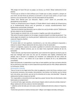“Mis amigos me hacen feliz por sus juegos, sus locuras, sus chistes” (Mujer adolescente de San
Andrés)
“Primero que se sientan en total confianza con el medio que se rodea, compartir y siempre ser
uno mismo, de esta forma las personas se acercarán a uno por lo que somos y no por lo que
tenemos y eso nos hace feliz” (Joven rural afro descendiente de San Andrés)
“Deben tener libertad pero con educación, alegría y amor” (Joven de comunidad afro
descendiente en San Andrés)
“Invertir en infraestructura para el deporte. El Estado debería invertir además de infraestructura
en la fundamentación técnica para así garantizar un correcto acondicionamiento físico”
(Adolescente rural de Andes, Antioquia)
“Que para los jóvenes haya descuento, que no cobren tan caro la entrada a piscina” (Adolescente
del área urbana en San Gil, Santander)
“Que los papás nos motiven más, no nos asusten ni regañen, que estén más pendientes.”.
“Me siento 10 cuando comparto con mis amigos, me gusta compartir con todas las personas”, “me
siento alegre de compartir con muchas personas” (adolescentes una de área rural y otra de área
urbana de Túquerres, Nariño)
Servicio de salud
“El servicio debe ser más igualitario, incondicional y con más ética profesional empezando a
reforzar los valores” (Mujer adolescente del área urbana en San Gil, Santander)
“Liberar la congestión, espacios más amplios. Igualdad en la atención entre clínicas y hospitales
(ricos y pobres). Mejorar servicios, que no nos dejen horas esperando” (Jóvenes de San Gil,
Santander)
“Buena atención, que haya buenos especialistas, que la atención de urgencias sea buena, que no
haya que madrugar para sacar una cita, que las remisiones sean rápidas, ambulancias bien
dotadas. Que la atención al ciudadano sea inmediata” (Un adolescente del área urbana de
Purificación, Tolima y una síntesis de lo que dijeron la mayoría de las y los adolescentes
consultados)
Sobre este particular, la expectativa es que haya un buen pediatra, que haya una buena atención
de las enfermeras y que haya un centro especial de vacunación para los niños. (Mujer adolescente
en Purificación, Tolima)
Alimentación y nutrición
“Que en la casa no nos hagan tanto frito, evitar las galguerías, comer más frutas y verduras, servir
las porciones necesarias, más cereales, más proteínas, más charlas a las familias, que las charlas
sean más activas, que cocinen, que sea con los alimentos de la zona, más divertidas” (Grupo de
adolescentes hombre y mujeres en San Gil)
“Ser responsables y conscientes de lo que ingerimos, poseer horarios fijos de alimentación, dieta
balanceada y en proporciones”.
“La venta de frutas, jugos naturales, venta de pan integral, evitar la venta de comidas chatarras”.
(Mujer adolescente del área urbana en San Gil, Santander)
“…debemos comer de todo para vivir sanos y salvos” (Adolescente del área urbana en Túquerres,
Nariño)
“Comer bien para tener el sistema nervioso sano”. (Mujer rural indígena de Andes, Antioquia.)
 