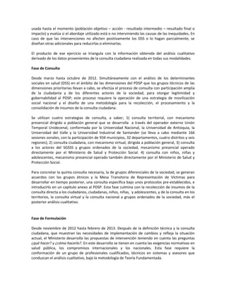 usada hasta el momento (población objetivo – acción - resultado intermedio – resultado final o
impacto) y evalúa si el abordaje utilizado está o no interviniendo las causas de las inequidades. En
caso de que las intervenciones no afecten positivamente los DSS o lo hagan parcialmente, se
diseñan otras adicionales para reducirlas o eliminarlas.
El producto de ese ejercicio se triangula con la información obtenida del análisis cualitativo
derivado de los datos provenientes de la consulta ciudadana realizada en todas sus modalidades.
Fase de Consulta
Desde marzo hasta octubre de 2012. Simultáneamente con el análisis de los determinantes
sociales en salud (DSS) en el ámbito de las dimensiones del PDSP que los grupos técnicos de las
dimensiones prioritarias llevan a cabo, se efectúa el proceso de consulta con participación amplia
de la ciudadanía y de los diferentes actores de la sociedad, para otorgar legitimidad y
gobernabilidad al PDSP; este proceso requiere la operación de una estrategia de movilización
social nacional y el diseño de una metodología para la recolección, el procesamiento y la
consolidación de insumos de la consulta ciudadana.
Se utilizan cuatro estrategias de consulta, a saber; 1) consulta territorial, con mecanismo
presencial dirigido a población general que se desarrolla a través del operador externo Unión
Temporal Unidecenal, conformada por la Universidad Nacional, la Universidad de Antioquia, la
Universidad del Valle y la Universidad Industrial de Santander (se lleva a cabo mediante 166
sesiones zonales, con la participación de 934 municipios, 32 departamentos, cuatro distritos y seis
regiones); 2) consulta ciudadana, con mecanismo virtual, dirigida a población general, 3) consulta
a los actores del SGSSS y grupos ordenados de la sociedad, mecanismo presencial operado
directamente por el Ministerio de Salud y Protección Social. 4) consulta con niños, niñas y
adolescentes, mecanismo presencial operado también directamente por el Ministerio de Salud y
Protección Social.
Para concretar la quinta consulta necesaria, la de grupos diferenciales de la sociedad, se generan
acuerdos con los grupos étnicos y la Mesa Transitoria de Representación de Víctimas para
desarrollar en tiempo posterior, una consulta específica bajo unos protocolos pre-establecidos, e
introducirlo en un capítulo anexo al PDSP. Esta fase culmina con la recolección de insumos de la
consulta directa a los ciudadanos, ciudadanas, niños, niñas, y adolescentes, y de la consulta en los
territorios, la consulta virtual y la consulta nacional a grupos ordenados de la sociedad, más el
posterior análisis cualitativo.
Fase de Formulación
Desde noviembre de 2012 hasta febrero de 2013. Después de la definición técnica y la consulta
ciudadana, que muestran las necesidades de implementación de cambios y refleja la situación
actual, el Ministerio desarrolla las propuestas de intervención teniendo en cuenta las preguntas
¿qué hacer? y ¿cómo hacerlo?. En este desarrollo se tienen en cuenta las exigencias normativas en
salud pública, los compromisos internacionales y los nacionales. Esta fase requiere la
conformación de un grupo de profesionales cualificados, técnicos en sistemas y asesores que
conduzcan el análisis cualitativo, bajo la metodología de Teoría Fundamentada.
 