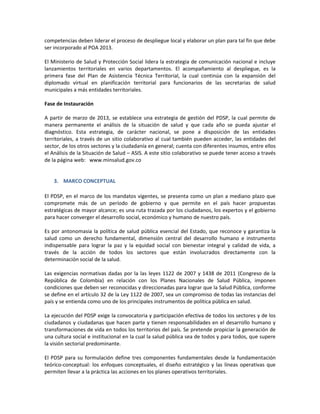 competencias deben liderar el proceso de despliegue local y elaborar un plan para tal fin que debe
ser incorporado al POA 2013.
El Ministerio de Salud y Protección Social lidera la estrategia de comunicación nacional e incluye
lanzamientos territoriales en varios departamentos. El acompañamiento al despliegue, es la
primera fase del Plan de Asistencia Técnica Territorial, la cual continúa con la expansión del
diplomado virtual en planificación territorial para funcionarios de las secretarias de salud
municipales a más entidades territoriales.
Fase de Instauración
A partir de marzo de 2013, se establece una estrategia de gestión del PDSP, la cual permite de
manera permanente el análisis de la situación de salud y que cada año se pueda ajustar el
diagnóstico. Esta estrategia, de carácter nacional, se pone a disposición de las entidades
territoriales, a través de un sitio colaborativo al cual también pueden acceder, las entidades del
sector, de los otros sectores y la ciudadanía en general; cuenta con diferentes insumos, entre ellos
el Análisis de la Situación de Salud – ASIS. A este sitio colaborativo se puede tener acceso a través
de la página web: www.minsalud.gov.co
3. MARCO CONCEPTUAL
El PDSP, en el marco de los mandatos vigentes, se presenta como un plan a mediano plazo que
compromete más de un período de gobierno y que permite en el país hacer propuestas
estratégicas de mayor alcance; es una ruta trazada por los ciudadanos, los expertos y el gobierno
para hacer converger el desarrollo social, económico y humano de nuestro país.
Es por antonomasia la política de salud pública esencial del Estado, que reconoce y garantiza la
salud como un derecho fundamental, dimensión central del desarrollo humano e instrumento
indispensable para lograr la paz y la equidad social con bienestar integral y calidad de vida, a
través de la acción de todos los sectores que están involucrados directamente con la
determinación social de la salud.
Las exigencias normativas dadas por la las leyes 1122 de 2007 y 1438 de 2011 (Congreso de la
República de Colombia) en relación con los Planes Nacionales de Salud Pública, imponen
condiciones que deben ser reconocidas y direccionadas para lograr que la Salud Pública, conforme
se define en el artículo 32 de la Ley 1122 de 2007, sea un compromiso de todas las instancias del
país y se entienda como uno de los principales instrumentos de política pública en salud.
La ejecución del PDSP exige la convocatoria y participación efectiva de todos los sectores y de los
ciudadanos y ciudadanas que hacen parte y tienen responsabilidades en el desarrollo humano y
transformaciones de vida en todos los territorios del país. Se pretende propiciar la generación de
una cultura social e institucional en la cual la salud pública sea de todos y para todos, que supere
la visión sectorial predominante.
El PDSP para su formulación define tres componentes fundamentales desde la fundamentación
teórico-conceptual: los enfoques conceptuales, el diseño estratégico y las líneas operativas que
permiten llevar a la práctica las acciones en los planes operativos territoriales.
 