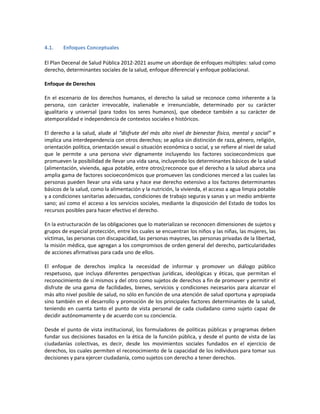 4.1. Enfoques Conceptuales
El Plan Decenal de Salud Pública 2012-2021 asume un abordaje de enfoques múltiples: salud como
derecho, determinantes sociales de la salud, enfoque diferencial y enfoque poblacional.
Enfoque de Derechos
En el escenario de los derechos humanos, el derecho la salud se reconoce como inherente a la
persona, con carácter irrevocable, inalienable e irrenunciable, determinado por su carácter
igualitario y universal (para todos los seres humanos), que obedece también a su carácter de
atemporalidad e independencia de contextos sociales e históricos.
El derecho a la salud, alude al “disfrute del más alto nivel de bienestar físico, mental y social” e
implica una interdependencia con otros derechos; se aplica sin distinción de raza, género, religión,
orientación política, orientación sexual o situación económica o social, y se refiere al nivel de salud
que le permite a una persona vivir dignamente incluyendo los factores socioeconómicos que
promueven la posibilidad de llevar una vida sana, incluyendo los determinantes básicos de la salud
(alimentación, vivienda, agua potable, entre otros);reconoce que el derecho a la salud abarca una
amplia gama de factores socioeconómicos que promueven las condiciones merced a las cuales las
personas pueden llevar una vida sana y hace ese derecho extensivo a los factores determinantes
básicos de la salud, como la alimentación y la nutrición, la vivienda, el acceso a agua limpia potable
y a condiciones sanitarias adecuadas, condiciones de trabajo seguras y sanas y un medio ambiente
sano; así como el acceso a los servicios sociales, mediante la disposición del Estado de todos los
recursos posibles para hacer efectivo el derecho.
En la estructuración de las obligaciones que lo materializan se reconocen dimensiones de sujetos y
grupos de especial protección, entre los cuales se encuentran los niños y las niñas, las mujeres, las
víctimas, las personas con discapacidad, las personas mayores, las personas privadas de la libertad,
la misión médica, que agregan a los compromisos de orden general del derecho, particularidades
de acciones afirmativas para cada uno de ellos.
El enfoque de derechos implica la necesidad de informar y promover un diálogo público
respetuoso, que incluya diferentes perspectivas jurídicas, ideológicas y éticas, que permitan el
reconocimiento de sí mismos y del otro como sujetos de derechos a fin de promover y permitir el
disfrute de una gama de facilidades, bienes, servicios y condiciones necesarios para alcanzar el
más alto nivel posible de salud, no sólo en función de una atención de salud oportuna y apropiada
sino también en el desarrollo y promoción de los principales factores determinantes de la salud,
teniendo en cuenta tanto el punto de vista personal de cada ciudadano como sujeto capaz de
decidir autónomamente y de acuerdo con su conciencia.
Desde el punto de vista institucional, los formuladores de políticas públicas y programas deben
fundar sus decisiones basados en la ética de la función pública, y desde el punto de vista de las
ciudadanías colectivas, es decir, desde los movimientos sociales fundados en el ejercicio de
derechos, los cuales permiten el reconocimiento de la capacidad de los individuos para tomar sus
decisiones y para ejercer ciudadanía, como sujetos con derecho a tener derechos.
 
