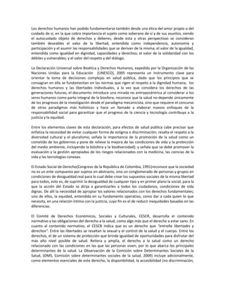 Los derechos humanos han podido fundamentarse también desde una ética del amor propio o del
cuidado de sí, en la que cobra importancia el sujeto como soberano de sí y de sus asuntos, siendo
el autocuidado objeto de derechos y deberes; desde esta y otras perspectivas se consideran
también deseables el valor de la libertad, entendida como independencia, autonomía y
participación y el asumir las responsabilidades que se derivan de la misma; el valor de la igualdad,
entendida como igualdad en dignidad, capacidades y derechos; el valor de la solidaridad con los
débiles y vulnerables; y el valor del respeto y del diálogo.
La Declaración Universal sobre Bioética y Derechos Humanos, expedida por la Organización de las
Naciones Unidas para la Educación (UNESCO), 2005 representa un instrumento clave para
orientar la toma de decisiones complejas en salud pública, dado que los principios que se
consagran en ella se fundamentan en las normas que rigen el respeto a la dignidad humana, los
derechos humanos y las libertades individuales, a la vez que considera los derechos de las
generaciones futuras; el documento introduce una mirada no antropocéntrica al considerar a los
seres humanos como parte integral de la biosfera; reconoce que la salud no depende únicamente
de los progresos de la investigación desde el paradigma mecanicista, sino que requiere el concurso
de otros paradigmas más holísticos y hace un llamado a elaborar nuevos enfoques de la
responsabilidad social para garantizar que el progreso de la ciencia y tecnología contribuya a la
justicia y la equidad.
Entre los elementos claves de esta declaración, para efectos de salud pública cabe precisar que
enfatiza la necesidad de evitar cualquier forma de estigma o discriminación; resalta el respeto a la
diversidad cultural y el pluralismo; señala la importancia de la promoción de la salud como un
cometido de los gobiernos y pone de relieve la mejora de las condiciones de vida y la protección
del medio ambiente, incluyendo la biósfera y la biodiversidad); y señala que se debe promover la
evaluación y la gestión apropiadas de los riesgos relacionados con la medicina, las ciencias de la
vida y las tecnologías conexas.
El Estado Social de Derecho(Congreso de la República de Colombia, 1991)reconoce que la sociedad
no es un ente compuesto por sujetos en abstracto, sino un conglomerado de personas y grupos en
condiciones de desigualdad real para lo cual debe crear los supuestos sociales de la misma libertad
para todos, esto es, de suprimir la desigualdad de cualquier tipo y en primer plano la social, para la
que la acción del Estado se dirija a garantizarles a todos los ciudadanos, condiciones de vida
dignas. De allí la necesidad de apropiar los valores relacionados con los derechos fundamentales;
uno de ellos, la equidad, entendida en su fundamento operativo, como dar a cada quien lo que
necesita, en una relación íntima con la justicia, cuyo fin es el de reducir inequidades basadas en las
diferencias.
El Comité de Derechos Económicos, Sociales y Culturales, CESCR, desarrolla el contenido
normativo y las obligaciones del derecho a la salud, como algo más que el derecho a estar sano. En
cuanto al contenido normativo, el CESCR indica que es un derecho que “entraña libertades y
derechos”. Entre las libertades se resaltan la sexual y el control de la salud y el cuerpo. Entre los
derechos, el de un sistema de protección que brinde igualdad de oportunidades para disfrutar del
más alto nivel posible de salud. Reitera y amplía, el derecho a la salud como un derecho
relacionado con las condiciones en las que las personas viven, por lo que abarca los principales
determinantes de la salud. La Observación de la Comisión sobre Determinantes Sociales de la
Salud, (OMS, Comisión sobre determinantes sociales de la salud, 2009) incluye adicionalmente,
como elementos esenciales de este derecho, la disponibilidad, la accesibilidad (no discriminación,
 