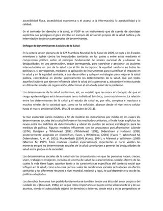 accesibilidad física, accesibilidad económica y el acceso a la información), la aceptabilidad y la
calidad.
En el contexto del derecho a la salud, el PDSP es un instrumento que da cuenta de abordajes
explícitos que persiguen el goce efectivo en campos de actuación propios de la salud pública y de
interrelación desde una perspectiva de determinantes.
Enfoque de Determinantes Sociales de la Salud
En la octava sesión plenaria de la 62ª Asamblea Mundial de la Salud de 2009, se insta a los Estados
miembros a luchar contra las inequidades sanitarias en los países y entre estos mediante el
compromiso político sobre el principio fundamental de interés nacional de «subsanar las
desigualdades en una generación», según corresponda, para coordinar y gestionar las acciones
intersectoriales en pro de la salud con el fin de incorporar la equidad sanitaria en todas las
políticas y, si corresponde, mediante la aplicación de instrumentos para cuantificar el impacto en
la salud y en la equidad sanitaria, a que desarrollen y apliquen estrategias para mejorar la salud
pública, centrándose en afectar positivamente los determinantes de la salud, que son todos
aquellos factores que ejercen influencia sobre la salud de las personas y, actuando e interactuando
en diferentes niveles de organización, determinan el estado de salud de la población.
Los determinantes de la salud conforman, así, un modelo que reconoce el concepto de que el
riesgo epidemiológico está determinado tanto individual, histórica, como socialmente. La relación
entre los determinantes de la salud y el estado de salud es, por ello, compleja e involucra a
muchos niveles de la sociedad que, como se ha señalado, abarcan desde el nivel micro celular
hasta el macro ambiental (OMS, 19 a 21 de octubre de 2011).
Se han elaborado varios modelos a fin de mostrar los mecanismos por medio de los cuales los
determinantes sociales de la salud influyen en los resultados sanitarios, a fin de hacer explícitos los
nexos entre los distintos de determinantes y ubicar los puntos de acceso estratégicos para las
medidas de política. Algunos modelos influyentes son los propuestos porLaframboise- Lalonde
(1974), Dahlgren y Whitehead (1991) (Whitehead, 1992), Diderichsen y Hallqvist (1998,
posteriormente adaptado en Diderichsen, Evans y Whitehead, (2001) (Evans T, Whitehead M,
Diderrichsen, F, et al, 2001), Mackenbach (1994) (Kunst, 1994), y Marmot y Wilkinson (1999)
(Marmot M, 1999). Estos modelos resultan especialmente importantes al hacer visibles las
maneras en que los determinantes sociales de la salud contribuyen a generar las desigualdades de
salud entre grupos en la sociedad.
Los determinantes sociales de la salud son las circunstancias en que las personas nacen, crecen,
viven, trabajan y envejecen, incluido el sistema de salud; las características sociales dentro de las
cuales la vida tiene lugar; apuntan tanto a las características específicas del contexto social que
influyen en la salud, como a las vías por las cuales las condiciones sociales se traducen en efectos
sanitarios y los diferentes recursos a nivel mundial, nacional y local, lo cual depende a su vez de las
políticas adoptadas.
Los derechos humanos han podido fundamentarse también desde una ética del amor propio o del
cuidado de sí (Foucault, 1986), en la que cobra importancia el sujeto como soberano de sí y de sus
asuntos, siendo el autocuidado objeto de derechos y deberes; desde esta y otras perspectivas se
 