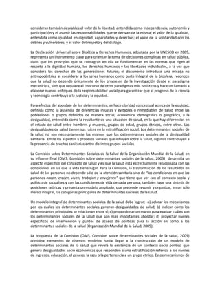 consideran también deseables el valor de la libertad, entendida como independencia, autonomía y
participación y el asumir las responsabilidades que se derivan de la misma; el valor de la igualdad,
entendida como igualdad en dignidad, capacidades y derechos; el valor de la solidaridad con los
débiles y vulnerables; y el valor del respeto y del diálogo.
La Declaración Universal sobre Bioética y Derechos Humanos, adoptada por la UNESCO en 2005,
representa un instrumento clave para orientar la toma de decisiones complejas en salud pública,
dado que los principios que se consagran en ella se fundamentan en las normas que rigen el
respeto a la dignidad humana, los derechos humanos y las libertades individuales, a la vez que
considera los derechos de las generaciones futuras; el documento introduce una mirada no
antropocéntrica al considerar a los seres humanos como parte integral de la biosfera; reconoce
que la salud no depende únicamente de los progresos de la investigación desde el paradigma
mecanicista, sino que requiere el concurso de otros paradigmas más holísticos y hace un llamado a
elaborar nuevos enfoques de la responsabilidad social para garantizar que el progreso de la ciencia
y tecnología contribuya a la justicia y la equidad.
Para efectos del abordaje de los determinantes, se hace claridad conceptual acerca de la equidad,
definida como la ausencia de diferencias injustas y evitables o remediables de salud entre las
poblaciones o grupos definidos de manera social, económica, demográfica o geográfica, y la
desigualdad, entendida como la resultante de una situación de salud, en la que hay diferencias en
el estado de salud entre hombres y mujeres, grupos de edad, grupos étnicos, entre otros. Las
desigualdades de salud tienen sus raíces en la estratificación social. Los determinantes sociales de
la salud no son necesariamente los mismos que los determinantes sociales de la desigualdad
sanitaria. Entre los aspectos y procesos sociales que influyen sobre la salud, algunos contribuyen a
la presencia de brechas sanitarias entre distintos grupos sociales.
La Comisión sobre Determinantes Sociales de la Salud de la Organización Mundial de la Salud, en
su informe final (OMS, Comisión sobre determinantes sociales de la salud, 2009) desarrolla un
aspecto específico del concepto de salud y es que la salud está estrechamente relacionada con las
condiciones en las que la vida tiene lugar. Para la Comisión, la trasformación de los resultados en
salud de las personas no depende sólo de la atención sanitaria sino de “las condiciones en que las
personas nacen, crecen, viven, trabajan y envejecen” que tiene que ver con el contexto social y
político de los países y con las condiciones de vida de cada persona; también hace una síntesis de
posiciones teóricas y presenta un modelo ampliado, que pretende resumir y organizar, en un solo
marco integral, las categorías principales de determinantes sociales de la salud.
Un modelo integral de determinantes sociales de la salud debe lograr: a) aclarar los mecanismos
por los cuales los determinantes sociales generan desigualdades de salud; b) indicar cómo los
determinantes principales se relacionan entre sí; c) proporcionar un marco para evaluar cuáles son
los determinantes sociales de la salud que son más importantes abordar; d) proyectar niveles
específicos de intervención y puntos de acceso de políticas para la acción en torno a los
determinantes sociales de la salud (Organización Mundial de la Salud, 2005).
La propuesta de la Comisión (OMS, Comisión sobre determinantes sociales de la salud, 2009)
combina elementos de diversos modelos hasta llegar a la construcción de un modelo de
determinantes sociales de la salud que revela la existencia de un contexto socio político que
genera desigualdades socio económicas que responden a una estratificación referida a los niveles
de ingresos, educación, el género, la raza o la pertenencia a un grupo étnico. Estos mecanismos de
 