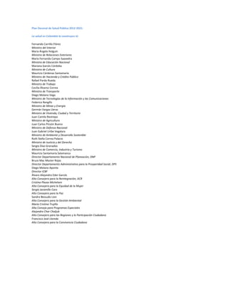 Plan Decenal de Salud Pública 2012-2021:
La salud en Colombia la construyes tú
Fernando Carrillo Flórez
Ministro del Interior
María Ángela Holguín
Ministra de Relaciones Exteriores
María Fernanda Campo Saavedra
Ministra de Educación Nacional
Mariana Garcés Córdoba
Ministra de Cultura
Mauricio Cárdenas Santamaría
Ministro de Hacienda y Crédito Público
Rafael Pardo Rueda
Ministro de Trabajo
Cecilia Álvarez Correa
Ministra de Transporte
Diego Molano Vega
Ministro de Tecnologías de la Información y las Comunicaciones
Federico Rengifo
Ministro de Minas y Energía
Germán Vargas Lleras
Ministro de Vivienda, Ciudad y Territorio
Juan Camilo Restrepo
Ministro de Agricultura
Juan Carlos Pinzón Bueno
Ministro de Defensa Nacional
Juan Gabriel Uribe Vegalara
Ministro de Ambiente y Desarrollo Sostenible
Ruth Stella Correa Palacio
Ministra de Justicia y del Derecho
Sergio Díaz-Granados
Ministro de Comercio, Industria y Turismo
Mauricio Santamaría Salamanca
Director Departamento Nacional de Planeación, DNP
Bruce Mac Master Rojas
Director Departamento Administrativo para la Prosperidad Social, DPS
Diego Molano Aponte
Director ICBF
Álvaro Alejandro Eder Garcés
Alto Consejero para la Reintegración, ACR
Cristina Plazas Michelsen
Alta Consejera para la Equidad de la Mujer
Sergio Jaramillo Caro
Alto Consejero para la Paz
Sandra Bessudo Lion
Alta Consejero para la Gestión Ambiental
Maria Cristina Trujillo
Alta Conseja para Programas Especiales
Alejandro Char Chaljub
Alto Consejero para las Regiones y la Participación Ciudadana
Francisco José Lloreda
Alto Consejero para la Convivencia Ciudadana
 