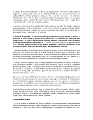 El enfoque diferencial considera para la atención de las poblaciones vulnerables, la adecuación de
programas y acciones por parte de la institucionalidad; se trata del reconocimiento de
particularidades sociales, culturales, religiosas, etc., para dar respuesta a los derechos
fundamentales de la población. Esto implica la consulta previa y la concertación con los sujetos
involucrados, bajo los principios del reconocimiento intercultural, lo cual exige el acopio de los
recursos materiales y culturales de las comunidades.
La asunción del enfoque diferencial también implica distinguir entre las diversidades propias de
sujetos y colectivos titulares de derecho, y en ese mismo contexto, de especial protección, de las
desigualdades injustas y evitables que generan inequidades que deben ser corregidas por las
acciones del Estado y la sociedad en su conjunto.
La igualdad, la equidad y la no discriminación son asuntos recurrentes cuando se aborda el
derecho a la salud, porque la diferenciación del derecho a la salud para los diversos grupos
poblacionales, y la especificidad de sus necesidades, responde a desventajas y necesidades no
satisfechas que suceden en la práctica (OMS, Comisión sobre determinantes sociales de la salud,
2009). También porque la protección de algunas necesidades específicas de cada uno de los
grupos es un camino para cerrar la brecha abierta por desigualdades históricas.
La igualdad señala las desigualdades entre hombres y mujeres, y entre diferentes grupos, para
exigir que sean tenidos en cuenta al diseñar políticas o proveer servicios sensibles a esas
diferencias; la inequidad pone el acento en las desigualdades que son evitables e injustas; la no
discriminación enfatiza las desigualdades, pero con la finalidad de evitar que sean la razón en la
que se fundan tratos desventajosos y vulneraciones sistemáticas de los derechos.
El enfoque diferencial es por lo tanto un sine qua non de la aplicación de un enfoque de derechos
en la actuación del Estado. El reconocimiento de la diversidad y de un análisis de necesidades
diferenciales de los sujetos y colectivos, supone entonces la materialización de intervenciones que
den cuenta de las mismas e incluso señalen explícitamente acciones afirmativas que generen
condiciones de equidad y de efectiva superación de vulneraciones al momento de definir la
actuación institucional y social.
Desde esta perspectiva, el PDSP garantiza el desarrollo de un conjunto de estrategias y acciones en
salud, incluyentes, que acogen, reconocen, respetan y protegen la diversidad, formuladas desde
las particularidades sociales, culturales, religiosas, etc., para dar respuesta a los derechos
fundamentales de la población, en un territorio específico, en el entendido de que la salud como
derecho fundamental en permanente interdependencia con los demás.
Para fines de comprensión de la diversidad, el enfoque diferencial comprende los sub diferenciales
de ciclo de vida, orientación sexual o identidad de género, pertenencia étnica, discapacidad y
particulares situaciones generadoras de inequidades sociales (desplazamiento forzado, trabajo
sexual, región a la que se pertenece o donde se habita).
Enfoque de Ciclo de Vida
El ciclo de vida es un abordaje que permite entender las vulnerabilidades y oportunidades de
invertir durante cada una de las etapas del desarrollo humano; reconoce que las experiencias se
acumulan a lo largo de la vida, que las intervenciones en una generación repercutirán en las
 