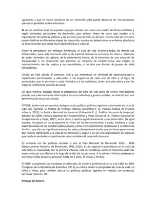 siguientes y que el mayor beneficio de un momento vital puede derivarse de intervenciones
previas en períodos vitales anteriores.
Al ser un continuo vital, no equivale a grupos etarios, los cuales son usados de forma arbitraria y
según contextos particulares de desarrollo, para señalar líneas de corte que ayudan a la
organización de políticas públicas y las acciones que de ellas se derivan. El ciclo vital por lo tanto,
puede dividirse en diferentes etapas del desarrollo, aunque no deben tomarse en forma absoluta y
se debe recordar que existe diversidad individual y cultural.
Desde la perspectiva del enfoque diferencial, el ciclo de vida atraviesa todos los demás sub
diferenciales; para cada momento vital es de especial relevancia reconocer los roles y relaciones
de poder derivadas del género, de la pertenencia étnica, de la existencia de una situación de
discapacidad o no situaciones que generan un conjunto de características que exigen un
reconocimiento real de sujetos y sus necesidades, y no solo una división de grupos de edad
homogéneos.
El ciclo de vida aborda el continuo vital y sus momentos en términos de potencialidades y
capacidades permanentes y adecuadas a las exigencias de cada uno de ellos y al logro de
acumulados que le permiten a cada individuo y a los colectivos, tener una vida plena y con las
mejores condiciones posibles de salud.
De igual manera, trabajar desde la perspectiva del ciclo de vida pone de relieve interacciones
propias que cada momento vital implica para los individuos y grupos sociales, en relación con una
determinación social de la salud.
El PDSP, desde esta perspectiva, dialoga con las políticas públicas vigentes sustentadas en ciclo de
vida; por ejemplo, la Política de Primera Infancia (Colombia P. d., Política Pública de Primera
Infancia, 2011), la Política Nacional de Juventud (Colombia P. d., Política Nacional de Juventud,
octubre de 2004), Política Nacional de Envejecimiento y Vejez (Social M. d., Política Nacional de
Envejecimiento y Vejez, 2007), entre otras, y aporta significativamente a sus desarrollos. De igual
manera, incorpora en su prospectiva la visión de las trasformaciones a corto, mediano y largo
plazo derivadas de los cambios poblacionales, como el envejecimiento poblacional y la estructura
familiar, que afectan significativamente los roles y dimensiones vitales que de forma permanente
dan nuevos significados a la vida de las personas y exigen a su vez una organización de acciones
que implican verdaderas y pertinentes oportunidades de desarrollo humano.
En armonía con las políticas actuales y con el Plan Nacional de Desarrollo 2010 - 2014
(Departamento Nacional de Planeación, DNP, 2011), es de especial trascendencia en el ciclo de
vida todo lo relacionado con la primera infancia. Esta se constituye como el momento vital más
importante por sus efectos a lo largo de la vida de las personas. A la primera infancia pertenecen
los niños y niñas desde su gestación hasta los 5 años, 11 meses y 29 días.
El PDSP, cumpliendo los mandatos establecidos de manera preferencial en la Ley 1438 de 2001
(Congreso de la República de Colombia, 2011), se enfoca desde la perspectiva de ciclo de vida, en
niños y niñas, pero también abarca las políticas públicas vigentes en relación con juventud,
personas mayores, etc.
Enfoque de Género
 