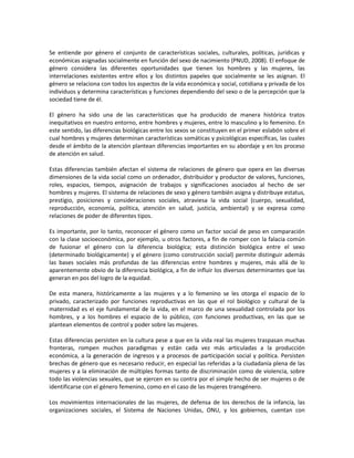 Se entiende por género el conjunto de características sociales, culturales, políticas, jurídicas y
económicas asignadas socialmente en función del sexo de nacimiento (PNUD, 2008). El enfoque de
género considera las diferentes oportunidades que tienen los hombres y las mujeres, las
interrelaciones existentes entre ellos y los distintos papeles que socialmente se les asignan. El
género se relaciona con todos los aspectos de la vida económica y social, cotidiana y privada de los
individuos y determina características y funciones dependiendo del sexo o de la percepción que la
sociedad tiene de él.
El género ha sido una de las características que ha producido de manera histórica tratos
inequitativos en nuestro entorno, entre hombres y mujeres, entre lo masculino y lo femenino. En
este sentido, las diferencias biológicas entre los sexos se constituyen en el primer eslabón sobre el
cual hombres y mujeres determinan características somáticas y psicológicas específicas, las cuales
desde el ámbito de la atención plantean diferencias importantes en su abordaje y en los proceso
de atención en salud.
Estas diferencias también afectan el sistema de relaciones de género que opera en las diversas
dimensiones de la vida social como un ordenador, distribuidor y productor de valores, funciones,
roles, espacios, tiempos, asignación de trabajos y significaciones asociados al hecho de ser
hombres y mujeres. El sistema de relaciones de sexo y género también asigna y distribuye estatus,
prestigio, posiciones y consideraciones sociales, atraviesa la vida social (cuerpo, sexualidad,
reproducción, economía, política, atención en salud, justicia, ambiental) y se expresa como
relaciones de poder de diferentes tipos.
Es importante, por lo tanto, reconocer el género como un factor social de peso en comparación
con la clase socioeconómica, por ejemplo, u otros factores, a fin de romper con la falacia común
de fusionar el género con la diferencia biológica; esta distinción biológica entre el sexo
(determinado biológicamente) y el género (como construcción social) permite distinguir además
las bases sociales más profundas de las diferencias entre hombres y mujeres, más allá de lo
aparentemente obvio de la diferencia biológica, a fin de influir los diversos determinantes que las
generan en pos del logro de la equidad.
De esta manera, históricamente a las mujeres y a lo femenino se les otorga el espacio de lo
privado, caracterizado por funciones reproductivas en las que el rol biológico y cultural de la
maternidad es el eje fundamental de la vida, en el marco de una sexualidad controlada por los
hombres, y a los hombres el espacio de lo público, con funciones productivas, en las que se
plantean elementos de control y poder sobre las mujeres.
Estas diferencias persisten en la cultura pese a que en la vida real las mujeres traspasan muchas
fronteras, rompen muchos paradigmas y están cada vez más articuladas a la producción
económica, a la generación de ingresos y a procesos de participación social y política. Persisten
brechas de género que es necesario reducir, en especial las referidas a la ciudadanía plena de las
mujeres y a la eliminación de múltiples formas tanto de discriminación como de violencia, sobre
todo las violencias sexuales, que se ejercen en su contra por el simple hecho de ser mujeres o de
identificarse con el género femenino, como en el caso de las mujeres transgénero.
Los movimientos internacionales de las mujeres, de defensa de los derechos de la infancia, las
organizaciones sociales, el Sistema de Naciones Unidas, ONU, y los gobiernos, cuentan con
 