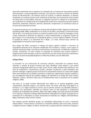 desarrollos importantes que se expresan en la adopción de un conjunto de instrumentos jurídicos
internacionales, y avances legislativos nacionales para prevenir, sancionar y eliminar las distintas
formas de discriminación y de violencia contra las mujeres, la violencia doméstica, la violencia
intrafamiliar y la violencia sexual y otras condiciones de este tipo, que se posicionan como asuntos
de interés para la salud pública, tanto por su magnitud como por su impacto en el desarrollo, y
que condicionan los componentes de la integridad de la atención en salud de las personas desde la
promoción, prevención, detección, atención, reparación, recuperación y la convivencia social, en
el marco de los derechos humanos.
El compromiso del país con los Objetivos de Desarrollo del Milenio (ONU, Objetivos de Desarrollo
del Milenio,ODM, 2000), establecidos en el Conpes 91 de 2005 y actualizados a través del Conpes
140 de 2011, circunscribe las acciones en materia de política social. Una de las estrategias en este
campo comprende la definición de objetivos y metas fundamentales en programas sociales de
gran impacto. En lo relacionado con la equidad de género, el tercer objetivo establece: Promover
la Equidad de Género y la Autonomía de la Mujer, y la meta universal busca eliminar las
desigualdades en educación entre los géneros.
Para efectos del PDSP, incorporar el enfoque de género significa visibilizar e intervenir las
inequidades derivadas de las relaciones establecidas entre hombres y mujeres, como sujetos en
distintos momentos vitales, con diversas cosmovisiones y orientaciones, en diferentes condiciones
sociales, económicas, así como mejorar la capacidad de evaluación para orientar políticas y
programas de manera acertada, ya que los instrumentos con que cuenta el país para monitorear y
evaluar la situación de equidad de género en diferentes ámbitos, son aún deficientes.
Enfoque Étnico
La etnicidad “es una construcción de conciencia colectiva, relacionada con aspectos físicos,
culturales y sociales de grupos humanos que éstos identifican como propios y que pautan
relaciones intergrupales dentro de un orden social” (Torres, 2001) También hace referencia a una
serie de condiciones y características sociales, culturales, económicas y hasta fenotípicas que
permiten distinguir a algunos grupos humanos de la colectividad nacional, los cuales están regidos
total o parcialmente por sus propias costumbres o tradiciones, organizaciones sociales y políticas y
por una legislación especial (Los pueblos indígenas de Colombia en el umbral del nuevo milenio,
Población, cultura y territorio: bases para el fortalecimiento social y económico de los pueblos
indígenas, 2004).
Una etnia es un grupo humano diferenciado que habita en un espacio geográfico, posee
características culturales propias y una historia común. Por tanto, cada etnia, está ligada a un
territorio y a un origen ancestral en común, que le permite construir una identidad colectiva y
compartir una cosmovisión. Colombia se reconoce como un país pluriétnico y multicultural
(Congreso de la República de Colombia, 1991); esto exige y obliga a que toda actuación del Estado
en su conjunto, incorpore el enfoque diferencial étnico sustentado en el respeto, la protección y la
promoción de su diversidad .Las etnias reconocidas en Colombia son: Indígena, Afrocolombiana,
Negra, Palenquera, Raizal y Rrom o Gitana.
Este enfoque permite identificar grupos con identidades diferenciadas en torno a elementos
seleccionados o “marcas étnicas” que tienen un contenido simbólico, tales como mitos, ancestros
u orígenes comunes, religión, territorio, memorias de un pasado colectivo, vestimenta, lenguaje, o
 