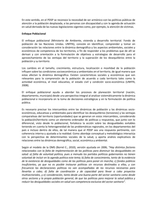 En este sentido, en el PDSP se reconoce la necesidad de ser armónico con las políticas públicas de
atención a la población desplazada, a las personas con discapacidad y con la agenda de actuación
en salud derivada de las nuevas legislaciones vigentes como, por ejemplo, la atención de víctimas.
Enfoque Poblacional
El enfoque poblacional (Ministerio de Ambiente, vivienda y desarrollo territorial. Fondo de
población de las Naciones Unidas. UNFPA), consiste en identificar, comprender y tomar en
consideración las relaciones entre la dinámica demográfica y los aspectos ambientales, sociales y
económicos de competencia de los territorios, a fin de responder a los problemas que de allí se
derivan y con orientación a la formulación de objetivos y estrategias de desarrollo para el
aprovechamiento de las ventajas del territorio y la superación de los desequilibrios entre la
población y su territorio.
Los cambios en el tamaño, crecimiento, estructura, localización o movilidad de la población
influyen sobre las condiciones socioeconómicas y ambientales en el territorio, de igual manera que
estas afectan la dinámica demográfica. Existen características sociales y económicas que son
relevantes para la comprensión de la población de acuerdo a cada territorio tales como la
actividad económica, el nivel educativo, el estado civil y condición socio-económica (UNFPA,
2008).
El enfoque poblacional ayuda a abordar los procesos de planeación territorial (nación,
departamento, municipio) desde una perspectiva integral al analizar sistemáticamente la dinámica
poblacional e incorporarla en la toma de decisiones estratégicas y en la formulación de política
pública.
Es necesario precisar los intercambios entre las dinámicas de población y las dinámicas socio-
económicas, educativas y ambientales para identificar los desequilibrios (tensiones) y las ventajas
comparativas del territorio (oportunidades) que se generan en estos intercambios, considerando
la población/territorio como un elemento ordenador de políticas y respuestas, que junto con lo
diferencial, visto desde lo poblacional, fortalezca la acción sobre las desigualdades evitables
teniendo en cuenta la heterogeneidad de las problemáticas regionales, en los departamentos del
país e incluso dentro de ellos, de tal manera que el PDSP sea una respuesta pertinente, con
coherencia interna y ajustada a la realidad. Como abordaje conceptual y metodológico interactúa
con la perspectiva de determinantes sociales de la salud, y aporta análisis explicativos de
relaciones entre las dinámicas demográfica, social, económica y ambiental.
Según el modelo de la OMS (Borrel C., 2010), versión ajustada en 2006, “Hay distintos factores
relacionados con la falta de implementación de las políticas para disminuir las desigualdades en
salud: a) falta de voluntad política, pues a menudo los partidos políticos gobernantes no tienen
voluntad de incluir en la agenda política este tema; b) falta de conocimiento, tanto de la evidencia
de la existencia de desigualdades como de las políticas para poner en marcha; c) fondos públicos
insuficientes, ya que no es posible instaurar políticas sin recursos destinados a ellas, y con
frecuencia las declaraciones políticas no van acompañadas de los recursos necesarios para
llevarlas a cabo; d) falta de coordinación y de capacidad para llevar a cabo proyectos
multisectoriales, y e) consideración, tanto desde una buena parte del sector sanitario como desde
otros sectores y la propia población general, de que las políticas para mejorar la salud pública y
reducir las desigualdades sociales en salud son competencia exclusiva del sector sanitario”.
 