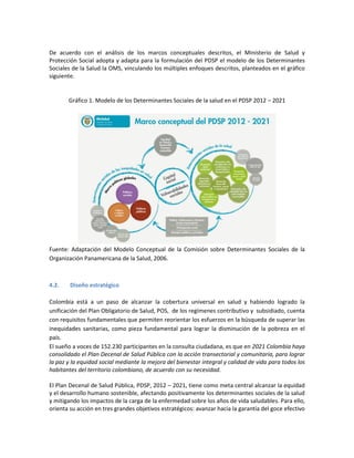 De acuerdo con el análisis de los marcos conceptuales descritos, el Ministerio de Salud y
Protección Social adopta y adapta para la formulación del PDSP el modelo de los Determinantes
Sociales de la Salud la OMS, vinculando los múltiples enfoques descritos, planteados en el gráfico
siguiente.
Gráfico 1. Modelo de los Determinantes Sociales de la salud en el PDSP 2012 – 2021
Fuente: Adaptación del Modelo Conceptual de la Comisión sobre Determinantes Sociales de la
Organización Panamericana de la Salud, 2006.
4.2. Diseño estratégico
Colombia está a un paso de alcanzar la cobertura universal en salud y habiendo logrado la
unificación del Plan Obligatorio de Salud, POS, de los regímenes contributivo y subsidiado, cuenta
con requisitos fundamentales que permiten reorientar los esfuerzos en la búsqueda de superar las
inequidades sanitarias, como pieza fundamental para lograr la disminución de la pobreza en el
país.
El sueño a voces de 152.230 participantes en la consulta ciudadana, es que en 2021 Colombia haya
consolidado el Plan Decenal de Salud Pública con la acción transectorial y comunitaria, para lograr
la paz y la equidad social mediante la mejora del bienestar integral y calidad de vida para todos los
habitantes del territorio colombiano, de acuerdo con su necesidad.
El Plan Decenal de Salud Pública, PDSP, 2012 – 2021, tiene como meta central alcanzar la equidad
y el desarrollo humano sostenible, afectando positivamente los determinantes sociales de la salud
y mitigando los impactos de la carga de la enfermedad sobre los años de vida saludables. Para ello,
orienta su acción en tres grandes objetivos estratégicos: avanzar hacia la garantía del goce efectivo
 