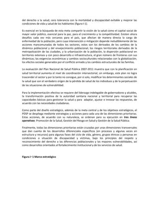 del derecho a la salud; cero tolerancia con la mortalidad y discapacidad evitable y mejorar las
condiciones de vida y salud de los habitantes (figura I-1).
Es esencial en la búsqueda de esta meta compartir la visión de la salud como el capital social de
mayor valor público, esencial para la paz, para el crecimiento y la competitividad. Existen ahora
desafíos cada vez más cercanos para el país, que afectan de manera directa la carga de
enfermedad de la población, pero cuya intervención o mitigación depende ineludiblemente de las
acciones mancomunadas de todos los sectores; estos son los derivados de los cambios de la
dinámica poblacional y del envejecimiento poblacional; los riesgos territoriales derivados de la
metropolización de las ciudades, y la urbanización de la población, la dispersión poblacional en
territorios extensos y con poco desarrollo e infraestructura, el gran número de fronteras con sus
dinámicas; las exigencias económicas y cambios socioculturales relacionadas con la globalización;
los efectos sociales generados por el conflicto armado y los cambios estructurales de las familias.
La evaluación del Plan Nacional de Salud Pública 2007-2011 muestra que con la planificación en
salud territorial aumenta el nivel de coordinación intersectorial; sin embargo, este plan no logra
trascender el sector y por lo tanto no consigue, por sí solo, modificar los determinantes sociales de
la salud que son el verdadero origen de la pérdida de salud de los individuos y de la perpetuación
de las situaciones de vulnerabilidad.
Para la implementación efectiva se requiere del liderazgo indelegable de gobernadores y alcaldes,
la transformación positiva de la autoridad sanitaria nacional y territorial para recuperar las
capacidades básicas para gestionar la salud y para adaptar, ajustar e innovar las respuestas, de
acuerdo con las necesidades ciudadanas.
Como parte del diseño estratégico, además de la meta central y de los objetivos estratégicos, el
PDSP se despliega mediante estrategias y acciones para cada una de las dimensiones prioritarias.
Estas acciones, de acuerdo con su naturaleza, se ordenan para su ejecución en tres líneas
operativas: Promoción de la Salud, Gestión del Riesgo en Salud y Gestión de la Salud Pública.
Finalmente, todas las dimensiones prioritarias están cruzadas por unas dimensiones transversales
que dan cuenta de los desarrollos diferenciales específicos (en procesos y algunas veces en
estructura y recursos) para algunas fases del ciclo de vida, género, grupos étnicos y personas en
condiciones o situación de discapacidad y víctimas, bajo los principios del respeto y
reconocimiento del derecho a las diferencias poblacionales y las mayores vulnerabilidades, así
como desarrollos orientados al fortalecimiento institucional y de los servicios de salud.
Figura I‑1 Marco estratégico
 