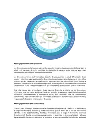 Abordaje por dimensiones prioritarias
Las dimensiones prioritarias, que representan aspectos fundamentales deseables de lograr para la
salud y el bienestar de todo individuo sin distinción de género, etnia, ciclo de vida, nivel
socioeconómico o cualquier otro aspecto diferencial.
Las dimensiones tienen cuatro entradas: los ciclos de vida, eventos en salud, diferenciales desde
sujetos y colectivos, y perspectiva de los determinantes sociales en salud. Cada una de ellas define
su importancia y trascendencia para la salud y alguna en particular determina la forma en que se
denomina y su carácter de prioridad no negociable en salud pública. Las dimensiones cuentan con
una definición y unos componentes técnicos que fueron enriquecidos con los aportes ciudadanos.
Esta ruta trazada para el mediano y largo plazo se desarrolla al interior de las dimensiones
prioritarias, que son: salud ambiental; derechos sexuales y sexualidad; seguridad alimentaria y
nutricional; comportamiento y convivencia social; vida saludable libre de enfermedades
transmisibles; vida saludable libre de condiciones evitables no transmisibles y discapacitante y
respuestas efectivas ante emergencias y desastres.
Abordaje por dimensiones transversales
Esta ruta hace referencia al desarrollo de las funciones indelegables del Estado. En la Nación están
a cargo del Ministerio de Salud y Protección Social, que se apoya en la red de instituciones
adscritas. En los departamentos, distritos y municipios, está a cargo de la máxima autoridad
departamental, distrital y municipal, cuyo propósito es garantizar el derecho a la salud y a la vida
digna saludable. Desde este escenario se promueve la corresponsabilidad de todos los sectores y
 