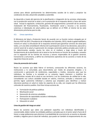 actores para afectar positivamente los determinantes sociales de la salud y propiciar las
condiciones de vida y desarrollo saludable y sostenible.
Se desarrolla a través del ejercicio de la planificación e integración de las acciones relacionadas
con la producción social de la salud y con la promoción de la respuesta dentro y fuera del sector
salud. Incluye la regulación, conducción, garantía del aseguramiento y provisión de los servicios,
modulación del financiamiento, fiscalización, movilización social y recursos y las acciones
colectivas e individuales de salud pública que se definen en el PDSP, al interior de las siete
dimensiones prioritarias para la vida.
4.3. Líneas operativas
El Ministerio de Salud y Protección Social, de acuerdo con su función rectora otorgada por el
Decreto 4107 de 2011 ( Presidencia de la República de Colombia, 2011); desde la gobernabilidad y
rectoría en salud, la articulación de la respuesta sectorial para garantizar servicios de salud para
todos, y en aras dela consolidación efectiva de la participación social en las decisiones, ejecución y
control social de la salud y la generación de sinergias sectoriales público privadas para incidir en
los determinantes sociales, asume los retos en el mediano y largo plazo a través del
fortalecimiento de la planificación de la salud en los territorios en función de resultados, conexión
con la asignación de las fuentes de recursos y actores responsables de la gestión sectorial,
transectorial y comunitaria, y define las orientaciones operativas de las acciones a través de las
siguientes líneas de acción:
Línea de promoción de la salud
Reúne las acciones que debe liderar el territorio, convocando los diferentes sectores, las
instituciones y la comunidad, para desarrollarlas por medio de proyectos dirigidos a la
construcción o generación de condiciones, capacidades y medios, necesarios para que los
individuos, las familias y la sociedad en su conjunto, logren intervenir y modificar los
determinantes sociales de la salud en ese territorio y así las condiciones de calidad de la vida,
consolidando una cultura saludable basada en valores, creencias, actitudes y relaciones que
permita lograr autonomía individual y colectiva que empodere para identificar y realizar
elecciones positivas en salud en todos los aspectos de su vida, con respeto por las diferencias
culturales de nuestros pueblos. Esta línea incluye acciones de:
 Formulación de políticas públicas
 Movilización social
 Generación de entornos saludables
 Generación de capacidades sociales e individuales
 Participación ciudadana
 Educación en salud
Línea de gestión del riesgo en salud
Reúne las acciones que sobre una población específica con individuos identificables y
caracterizable, deben realizar las entidades públicas o privadas que en el sector salud o fuera de él
tienen a cargo poblaciones para disminuir la probabilidad de ocurrencia de un evento no deseado
evitable y negativo para la salud del individuo, que puede ser también el empeoramiento de una
 