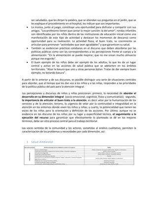 ser saludados, que les dirijan la palabra, que se atiendan sus preguntas en el jardín, que se
les explique el procedimiento en el hospital, les indican que son importantes.
 La música, junto al juego, constituye una oportunidad para disfrutar y compartir con sus
amigos. “Los profesores tienen que cantar la mejor canción: la del amor”, rondas infantiles
son identificadas por los niños dentro de las instituciones de educación inicial como una
manifestación de este tipo de actividad y destacan los momentos de descanso como
oportunidad para su realización. La actividad física, el buen trato, su crecimiento se
articulan para promover “actividades que sean agradables” y que garanticen su salud.
 También se evidencian prácticas cotidianas en el discurso que deben abordarse por las
políticas públicas como son las correspondientes a las percepciones frente al cuerpo y la
alimentación: “En la alimentación se puede mejorar; que no me sirvan mucho almuerzo
porque me engordo”.
 El buen ejemplo de los niños debe ser ejemplo de los adultos, lo que les da un lugar
central y activo en las acciones de salud pública que se adelanten en los ámbitos
territoriales. “Alzar la basura que uno u otras personas botan. Tratar de dar siempre buen
ejemplo, no botando basura”.
A partir de lo anterior y de sus discursos, es posible distinguir una serie de situaciones centrales
para abordar, que al tiempo que les dan voz a los niños y a las niñas, responden a las prioridades
de la política pública del país para la atención integral.
Las percepciones y discursos de niños y niñas posicionan: primero, la necesidad de abordar el
desarrollo en su dimensión integral (socio-emocional, cognitivo, físico y comunicativo); segundo,
la importancia de articular el buen trato a la atención, es decir velar por la humanización de los
servicios y de la atención; tercero, la urgencia de velar por la continuidad e integralidad en la
atención en los entornos donde viven los niños y niñas; y cuarto, la potencialidad que tienen las
voces de los niños para la orientación y definición de las acciones. Por último, aunque no se
evidencia en los discurso de los niños por su lugar y especificidad técnica, el seguimiento a la
ejecución del recurso para garantizar que efectivamente lo planteado se dé en los mejores
términos, debe ser otro proceso central para el trabajo territorial.
Las voces sentidas de la comunidad y los actores, sometidas al análisis cualitativo, permiten la
caracterización de los problemas y necesidades por cada dimensión, así:
1. Salud Ambiental
 